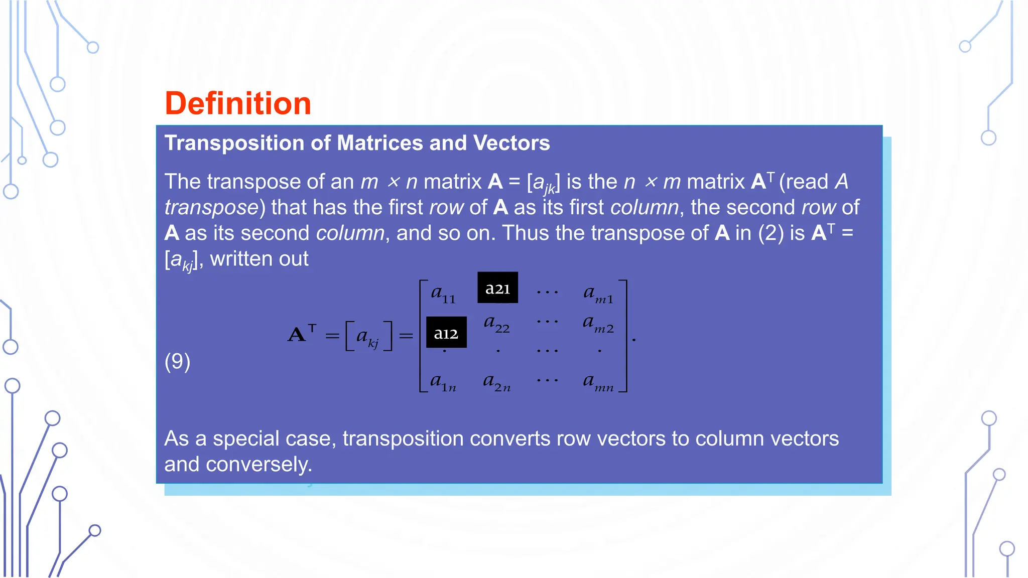 Transposition of Matrices and Vectors
The transpose of an m × n matrix A = [ajk] is the n × m matrix AT (read A
transpose) that has the first row of A as its first column, the second row of
A as its second column, and so on. Thus the transpose of A in (2) is AT =
[akj], written out
(9)
As a special case, transposition converts row vectors to column vectors
and conversely.
Definition
11 12 1
21 22 2
1 2
.
m
m
kj
n n mn
a a a
a a a
a
a a a
 
 
 
 
 
   
  
 
 
AT
a21
a12
 