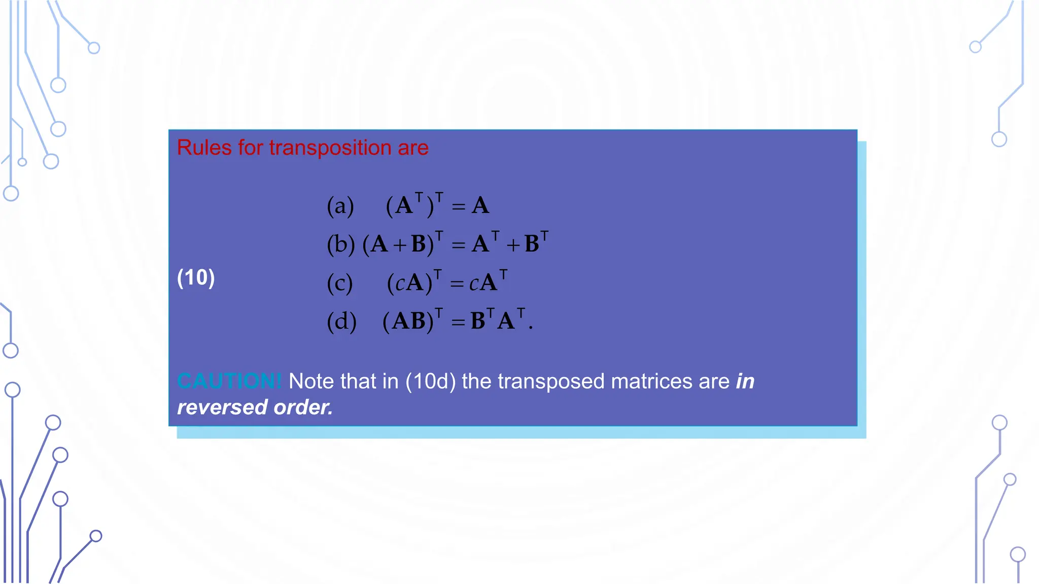 Rules for transposition are
(10)
CAUTION! Note that in (10d) the transposed matrices are in
reversed order.

  


(a) ( )
(b) ( )
(c) ( )
(d) ( ) .
c c
A A
A B A B
A A
AB B A
T T
T T T
T T
T T T
 