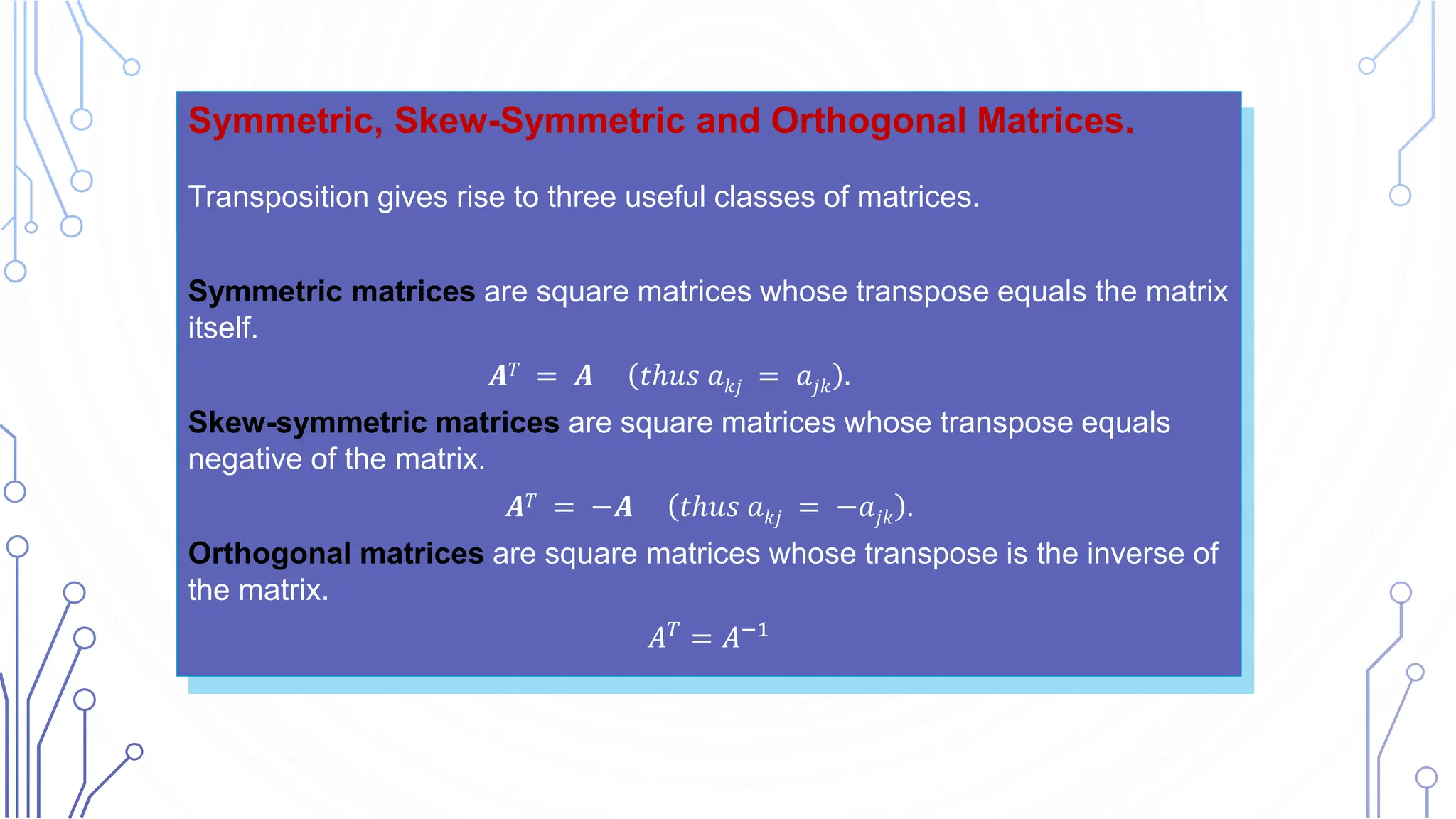 Symmetric, Skew-Symmetric and Orthogonal Matrices.
Transposition gives rise to three useful classes of matrices.
Symmetric matrices are square matrices whose transpose equals the matrix
itself.
𝑨𝑇 = 𝑨 𝑡ℎ𝑢𝑠 𝑎𝑘𝑗 = 𝑎𝑗𝑘 .
Skew-symmetric matrices are square matrices whose transpose equals
negative of the matrix.
𝑨𝑇 = −𝑨 𝑡ℎ𝑢𝑠 𝑎𝑘𝑗 = −𝑎𝑗𝑘 .
Orthogonal matrices are square matrices whose transpose is the inverse of
the matrix.
𝐴𝑇 = 𝐴−1
 