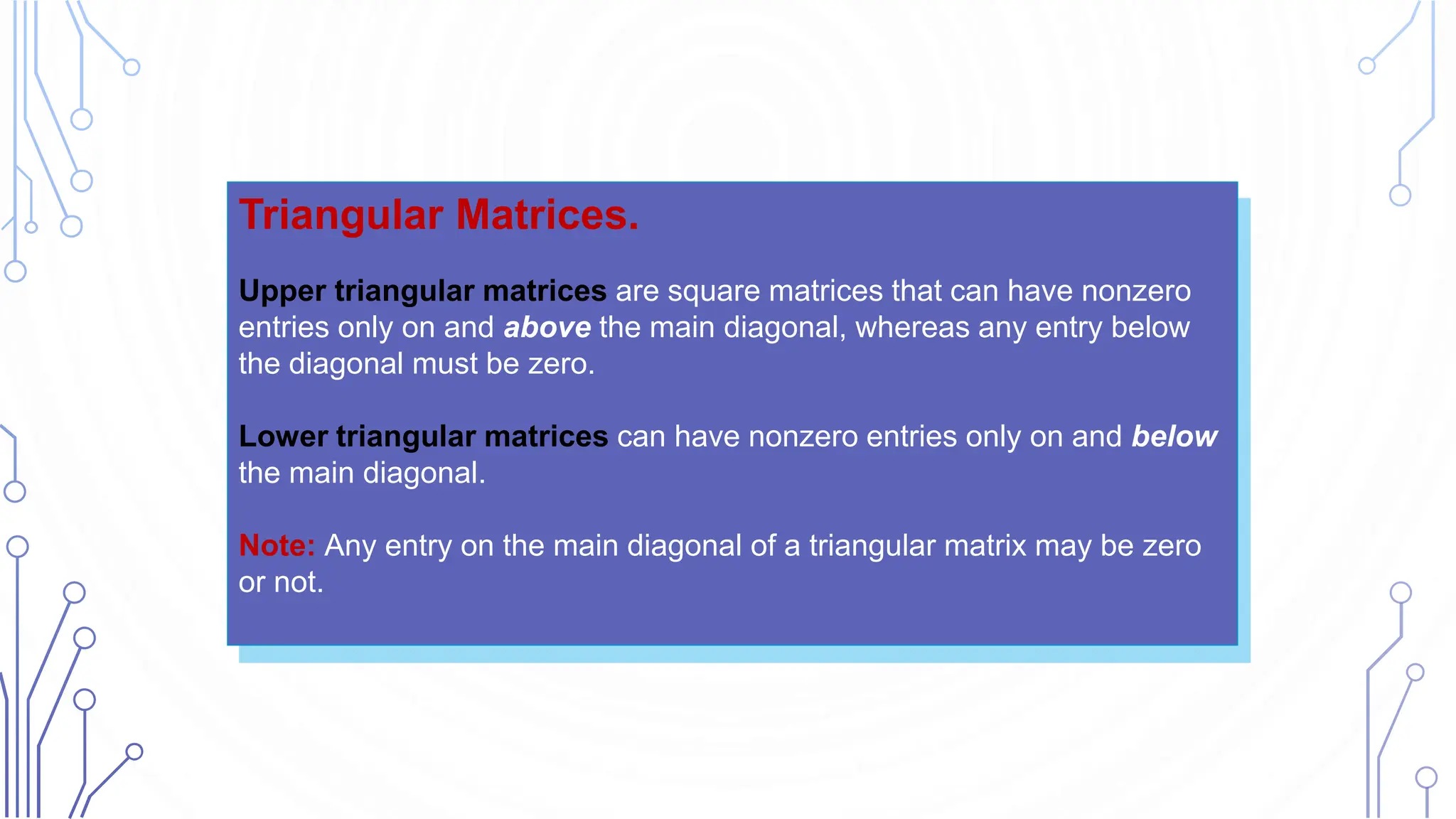 Triangular Matrices.
Upper triangular matrices are square matrices that can have nonzero
entries only on and above the main diagonal, whereas any entry below
the diagonal must be zero.
Lower triangular matrices can have nonzero entries only on and below
the main diagonal.
Note: Any entry on the main diagonal of a triangular matrix may be zero
or not.
 