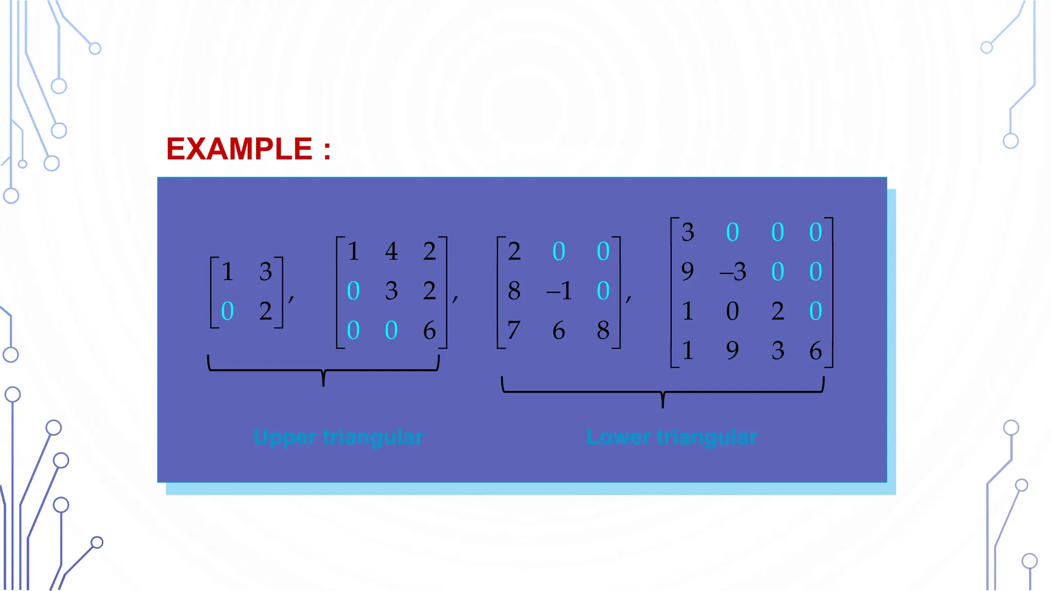 Upper triangular Lower triangular
EXAMPLE :Und Lower Triangular Matrices
3
1 4 2 2
1 3 9 3
, 3 2 , 8 1 ,
2 1 0 2
6 7 6
0 0 0
0 0
0 0
0 0
0 0
8
1 9 3 6
0 0
 
     

       

       
       
   
 
 