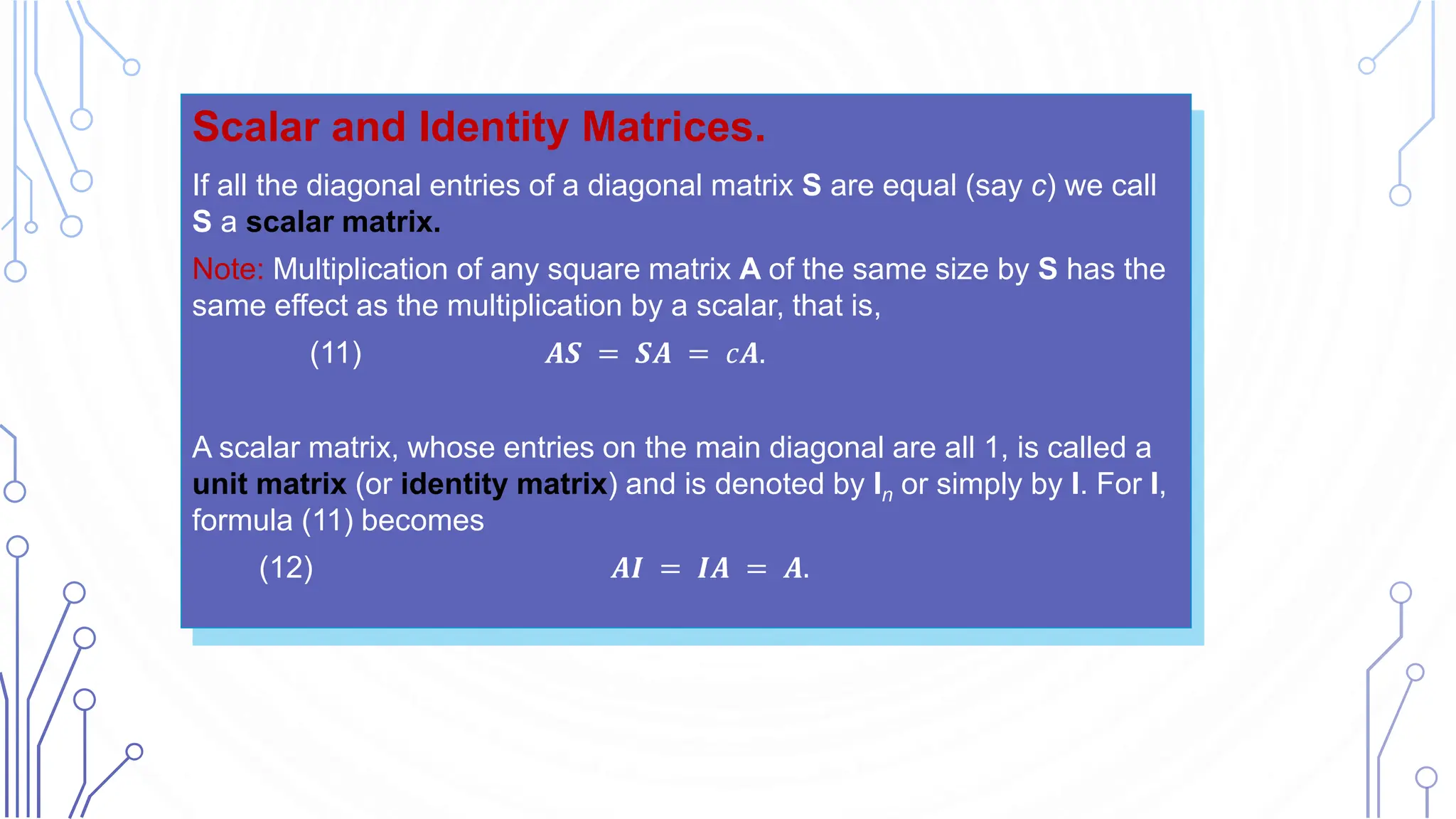 Scalar and Identity Matrices.
If all the diagonal entries of a diagonal matrix S are equal (say c) we call
S a scalar matrix.
Note: Multiplication of any square matrix A of the same size by S has the
same effect as the multiplication by a scalar, that is,
(11) 𝑨𝑺 = 𝑺𝑨 = 𝑐𝑨.
A scalar matrix, whose entries on the main diagonal are all 1, is called a
unit matrix (or identity matrix) and is denoted by In or simply by I. For I,
formula (11) becomes
(12) 𝑨𝑰 = 𝑰𝑨 = 𝑨.
 