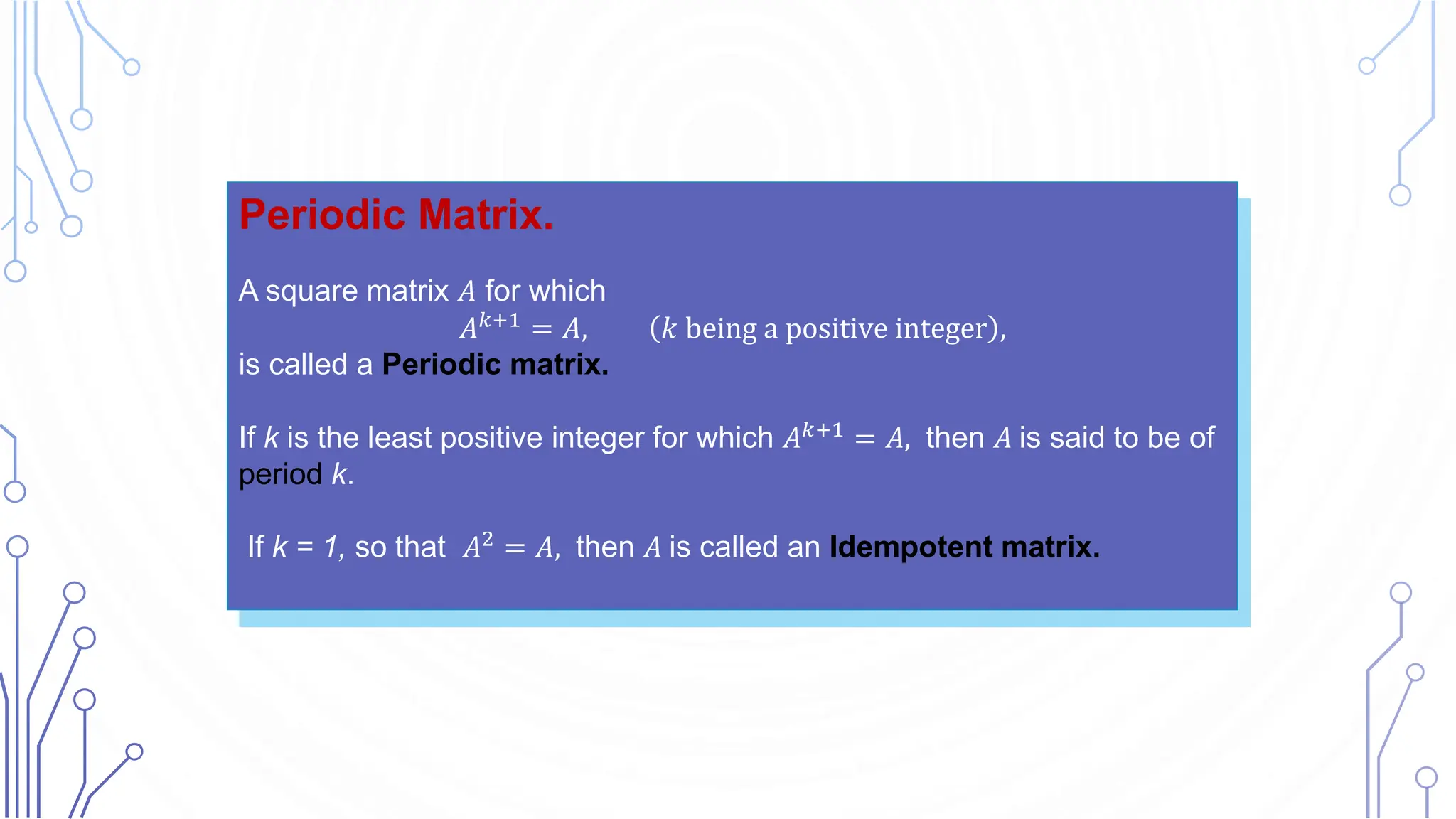 Periodic Matrix.
A square matrix 𝐴 for which
𝐴𝑘+1
= 𝐴, 𝑘 being a positive integer ,
is called a Periodic matrix.
If k is the least positive integer for which 𝐴𝑘+1 = 𝐴, then 𝐴 is said to be of
period k.
If k = 1, so that 𝐴2 = 𝐴, then 𝐴 is called an Idempotent matrix.
 