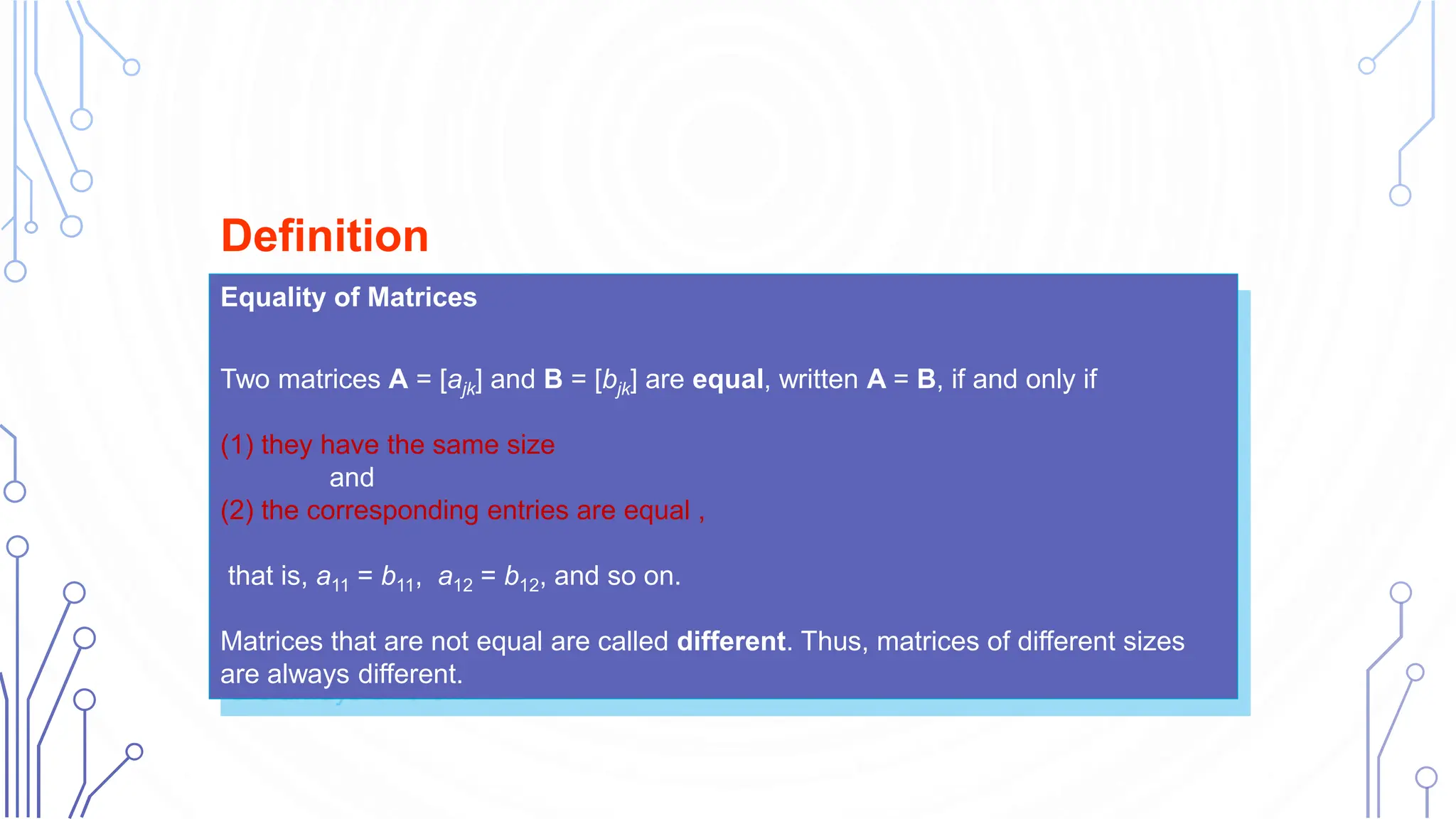 Equality of Matrices
Two matrices A = [ajk] and B = [bjk] are equal, written A = B, if and only if
(1) they have the same size
and
(2) the corresponding entries are equal ,
that is, a11 = b11, a12 = b12, and so on.
Matrices that are not equal are called different. Thus, matrices of different sizes
are always different.
Definition
 