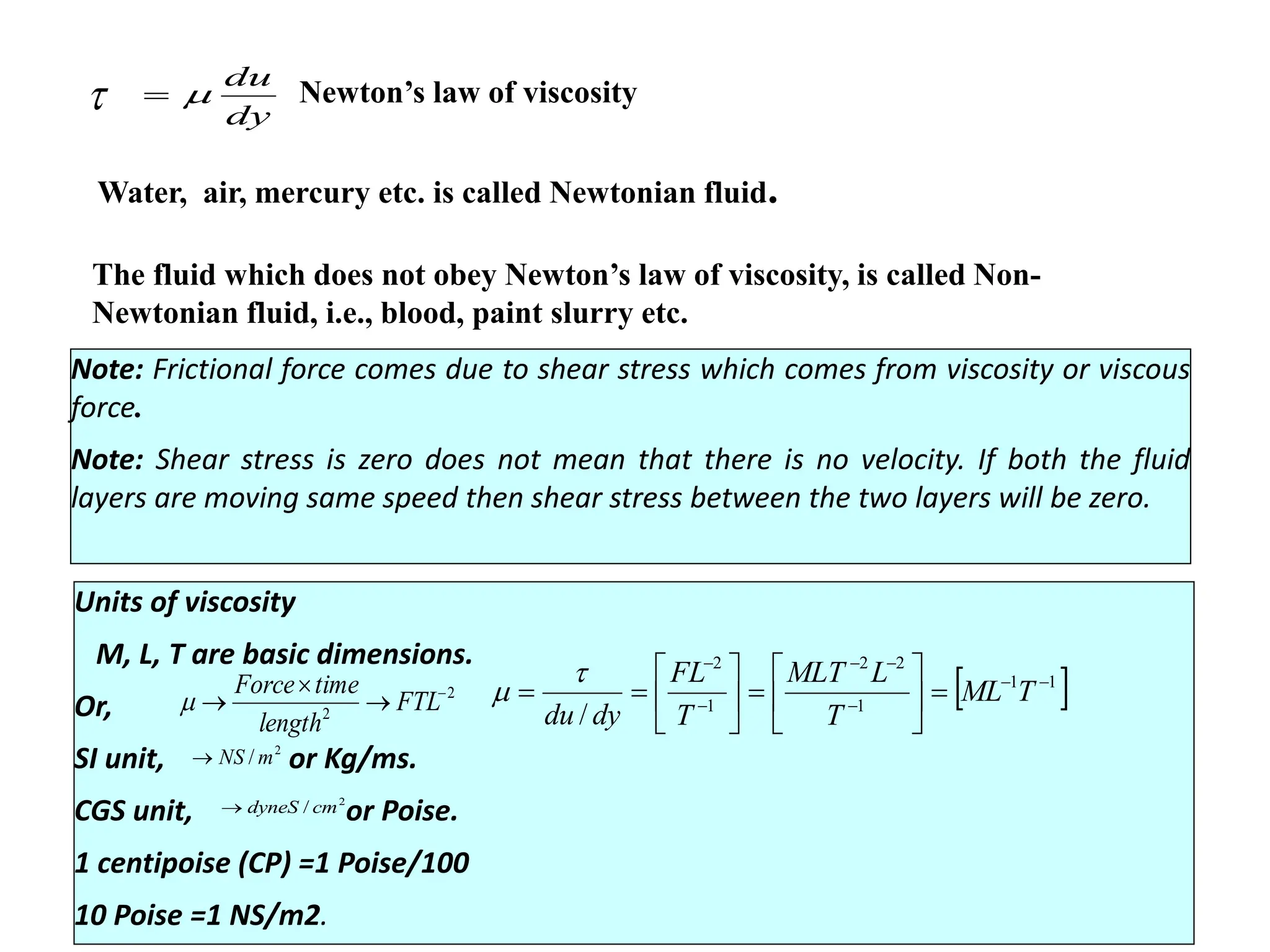 Viscosity
Rate of shear strain
= Rate of shear deformation
= Velocity gradient
Constant of proportionality
= dynamic viscosity
dy
du
Newton’s law of viscosity
Water, air, mercury etc. is called Newtonian fluid.
The fluid which does not obey Newton’s law of viscosity, is called Non-
Newtonian fluid, i.e., blood, paint slurry etc.
Note: Frictional force comes due to shear stress which comes from viscosity or viscous
force.
Note: Shear stress is zero does not mean that there is no velocity. If both the fluid
layers are moving same speed then shear stress between the two layers will be zero.
Units of viscosity
M, L, T are basic dimensions.
Or,
SI unit, or Kg/ms.
CGS unit, or Poise.
1 centipoise (CP) =1 Poise/100
10 Poise =1 NS/m2.
1
1
1
2
2
1
2
/
T
ML
T
L
MLT
T
FL
dy
du
2
2
FTL
length
time
Force
2
/ m
NS
2
/ cm
dyneS

