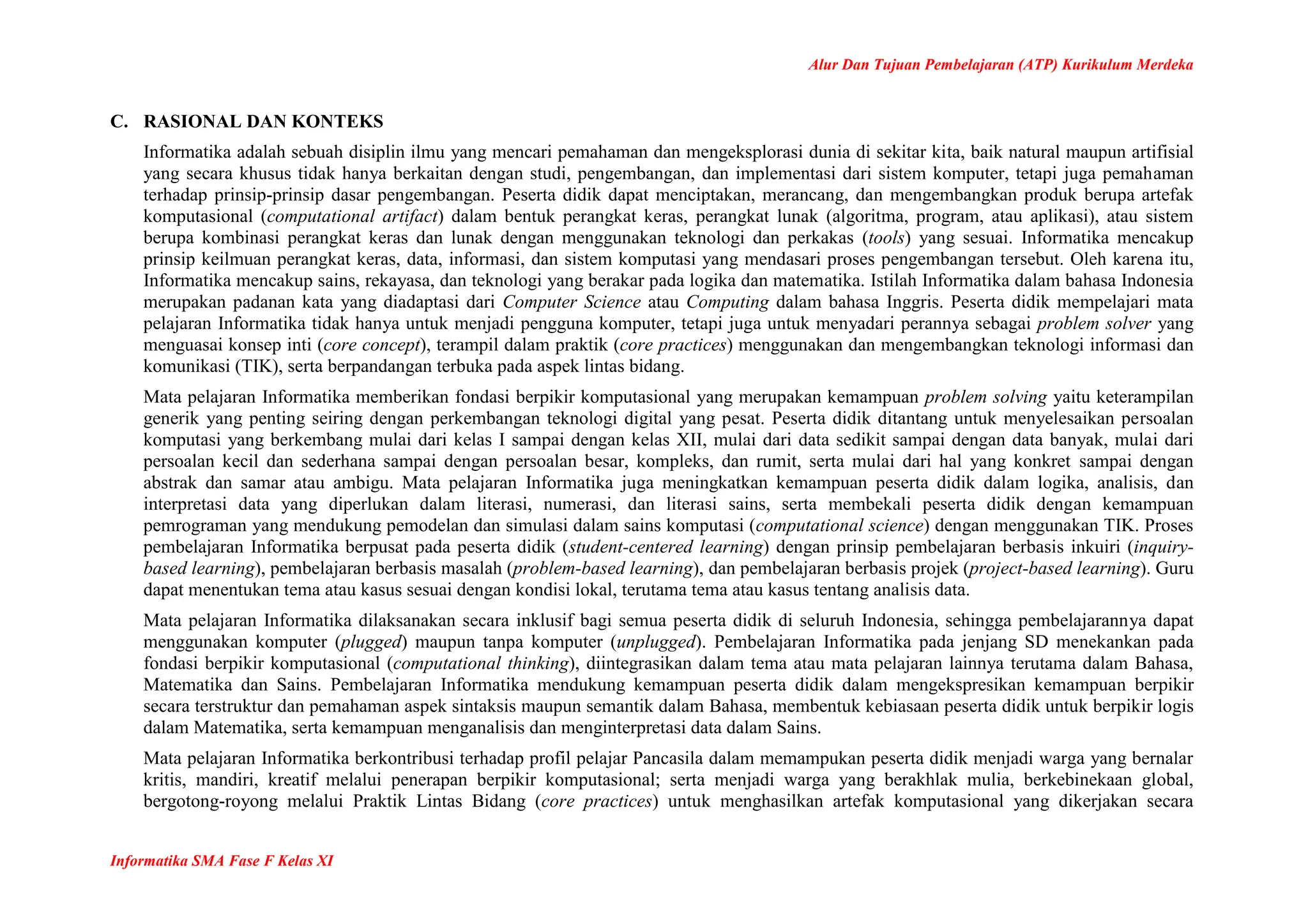Alur Dan Tujuan Pembelajaran (ATP) Kurikulum Merdeka
Informatika SMA Fase F Kelas XI
C. RASIONAL DAN KONTEKS
Informatika adalah sebuah disiplin ilmu yang mencari pemahaman dan mengeksplorasi dunia di sekitar kita, baik natural maupun artifisial
yang secara khusus tidak hanya berkaitan dengan studi, pengembangan, dan implementasi dari sistem komputer, tetapi juga pemahaman
terhadap prinsip-prinsip dasar pengembangan. Peserta didik dapat menciptakan, merancang, dan mengembangkan produk berupa artefak
komputasional (computational artifact) dalam bentuk perangkat keras, perangkat lunak (algoritma, program, atau aplikasi), atau sistem
berupa kombinasi perangkat keras dan lunak dengan menggunakan teknologi dan perkakas (tools) yang sesuai. Informatika mencakup
prinsip keilmuan perangkat keras, data, informasi, dan sistem komputasi yang mendasari proses pengembangan tersebut. Oleh karena itu,
Informatika mencakup sains, rekayasa, dan teknologi yang berakar pada logika dan matematika. Istilah Informatika dalam bahasa Indonesia
merupakan padanan kata yang diadaptasi dari Computer Science atau Computing dalam bahasa Inggris. Peserta didik mempelajari mata
pelajaran Informatika tidak hanya untuk menjadi pengguna komputer, tetapi juga untuk menyadari perannya sebagai problem solver yang
menguasai konsep inti (core concept), terampil dalam praktik (core practices) menggunakan dan mengembangkan teknologi informasi dan
komunikasi (TIK), serta berpandangan terbuka pada aspek lintas bidang.
Mata pelajaran Informatika memberikan fondasi berpikir komputasional yang merupakan kemampuan problem solving yaitu keterampilan
generik yang penting seiring dengan perkembangan teknologi digital yang pesat. Peserta didik ditantang untuk menyelesaikan persoalan
komputasi yang berkembang mulai dari kelas I sampai dengan kelas XII, mulai dari data sedikit sampai dengan data banyak, mulai dari
persoalan kecil dan sederhana sampai dengan persoalan besar, kompleks, dan rumit, serta mulai dari hal yang konkret sampai dengan
abstrak dan samar atau ambigu. Mata pelajaran Informatika juga meningkatkan kemampuan peserta didik dalam logika, analisis, dan
interpretasi data yang diperlukan dalam literasi, numerasi, dan literasi sains, serta membekali peserta didik dengan kemampuan
pemrograman yang mendukung pemodelan dan simulasi dalam sains komputasi (computational science) dengan menggunakan TIK. Proses
pembelajaran Informatika berpusat pada peserta didik (student-centered learning) dengan prinsip pembelajaran berbasis inkuiri (inquiry-
based learning), pembelajaran berbasis masalah (problem-based learning), dan pembelajaran berbasis projek (project-based learning). Guru
dapat menentukan tema atau kasus sesuai dengan kondisi lokal, terutama tema atau kasus tentang analisis data.
Mata pelajaran Informatika dilaksanakan secara inklusif bagi semua peserta didik di seluruh Indonesia, sehingga pembelajarannya dapat
menggunakan komputer (plugged) maupun tanpa komputer (unplugged). Pembelajaran Informatika pada jenjang SD menekankan pada
fondasi berpikir komputasional (computational thinking), diintegrasikan dalam tema atau mata pelajaran lainnya terutama dalam Bahasa,
Matematika dan Sains. Pembelajaran Informatika mendukung kemampuan peserta didik dalam mengekspresikan kemampuan berpikir
secara terstruktur dan pemahaman aspek sintaksis maupun semantik dalam Bahasa, membentuk kebiasaan peserta didik untuk berpikir logis
dalam Matematika, serta kemampuan menganalisis dan menginterpretasi data dalam Sains.
Mata pelajaran Informatika berkontribusi terhadap profil pelajar Pancasila dalam memampukan peserta didik menjadi warga yang bernalar
kritis, mandiri, kreatif melalui penerapan berpikir komputasional; serta menjadi warga yang berakhlak mulia, berkebinekaan global,
bergotong-royong melalui Praktik Lintas Bidang (core practices) untuk menghasilkan artefak komputasional yang dikerjakan secara
 