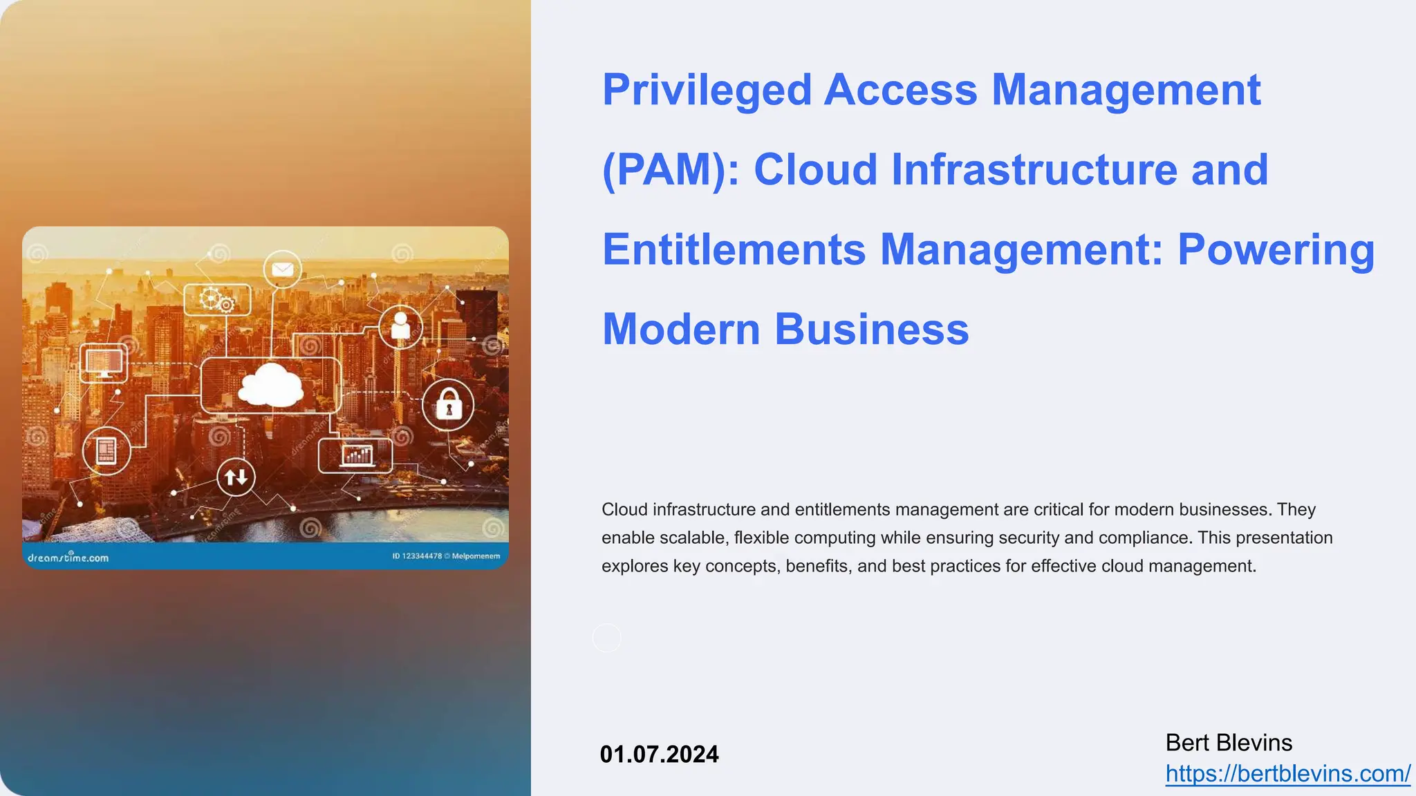 Privileged Access Management
(PAM): Cloud Infrastructure and
Entitlements Management: Powering
Modern Business
Cloud infrastructure and entitlements management are critical for modern businesses. They
enable scalable, flexible computing while ensuring security and compliance. This presentation
explores key concepts, benefits, and best practices for effective cloud management.
Bert Blevins
https://bertblevins.com/
01.07.2024
 