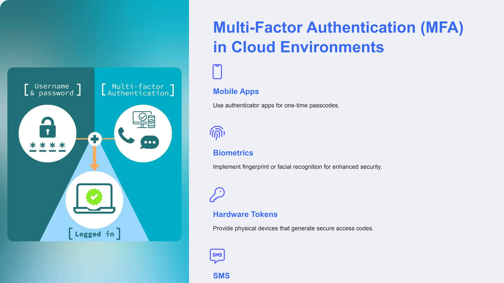 Multi-Factor Authentication (MFA)
in Cloud Environments
Mobile Apps
Use authenticator apps for one-time passcodes.
Biometrics
Implement fingerprint or facial recognition for enhanced security.
Hardware Tokens
Provide physical devices that generate secure access codes.
SMS
 