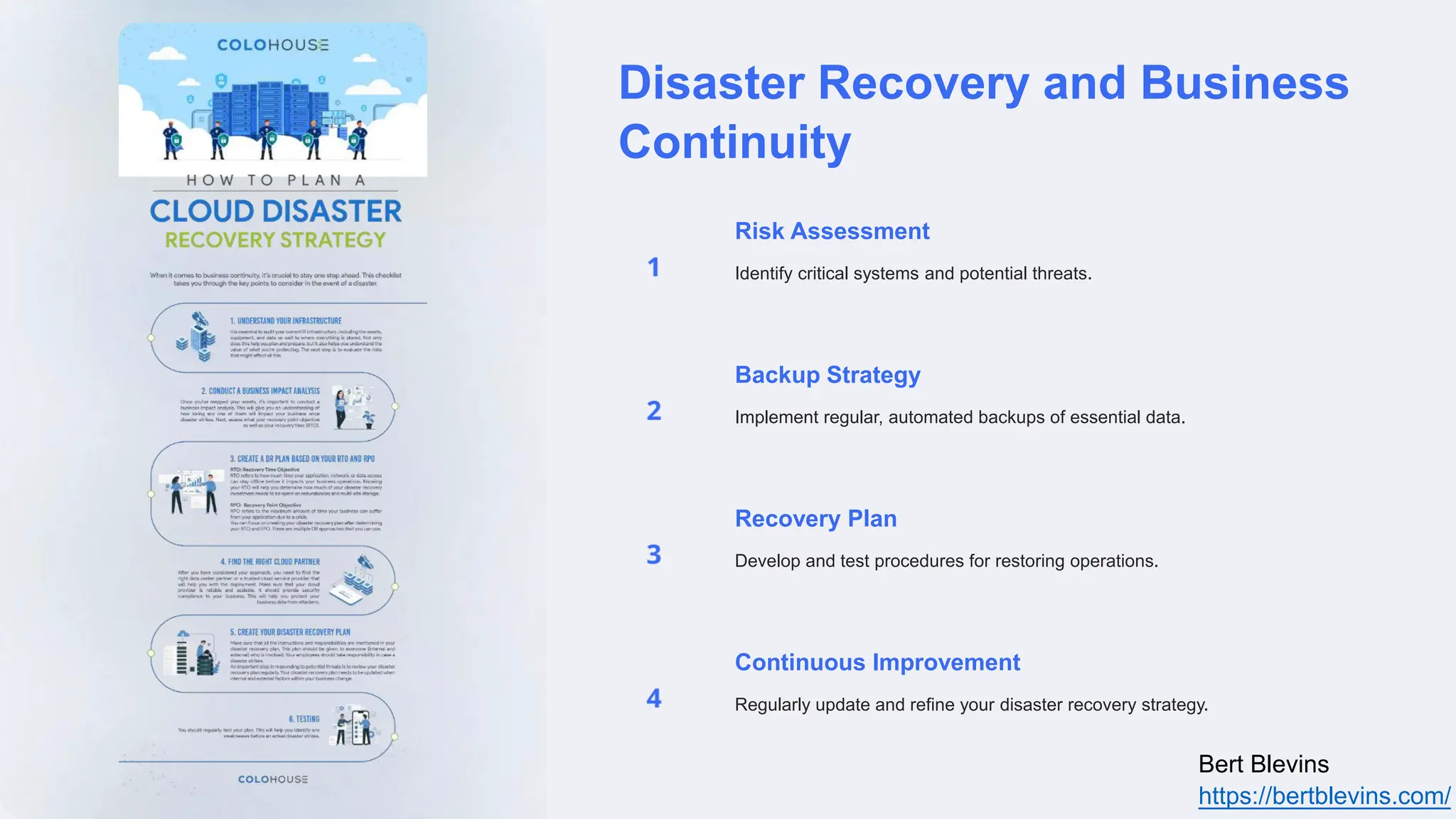 Disaster Recovery and Business
Continuity
Risk Assessment
Identify critical systems and potential threats.
Backup Strategy
Implement regular, automated backups of essential data.
Recovery Plan
Develop and test procedures for restoring operations.
Continuous Improvement
Regularly update and refine your disaster recovery strategy.
Bert Blevins
https://bertblevins.com/
 
