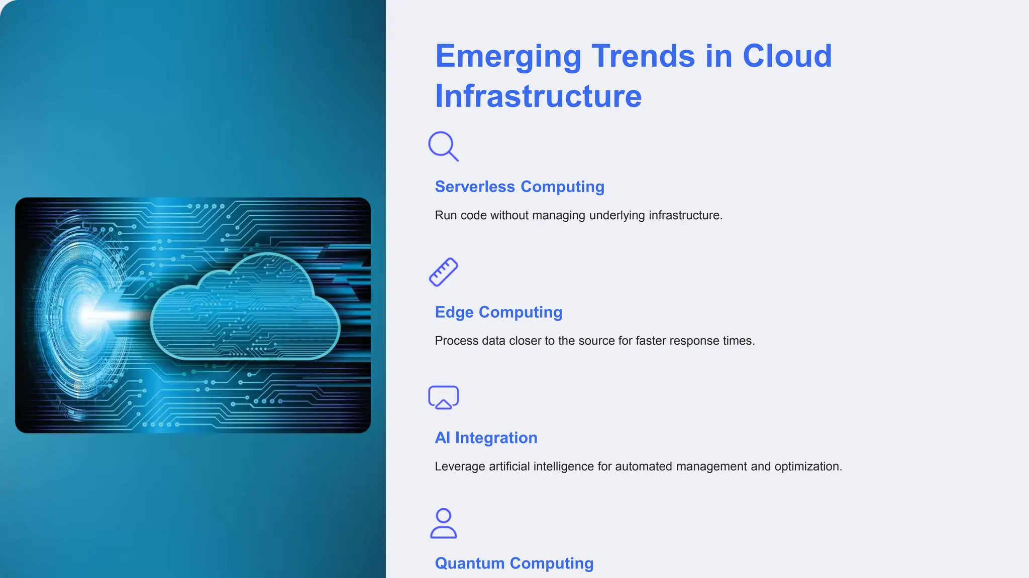 Emerging Trends in Cloud
Infrastructure
Serverless Computing
Run code without managing underlying infrastructure.
Edge Computing
Process data closer to the source for faster response times.
AI Integration
Leverage artificial intelligence for automated management and optimization.
Quantum Computing
 