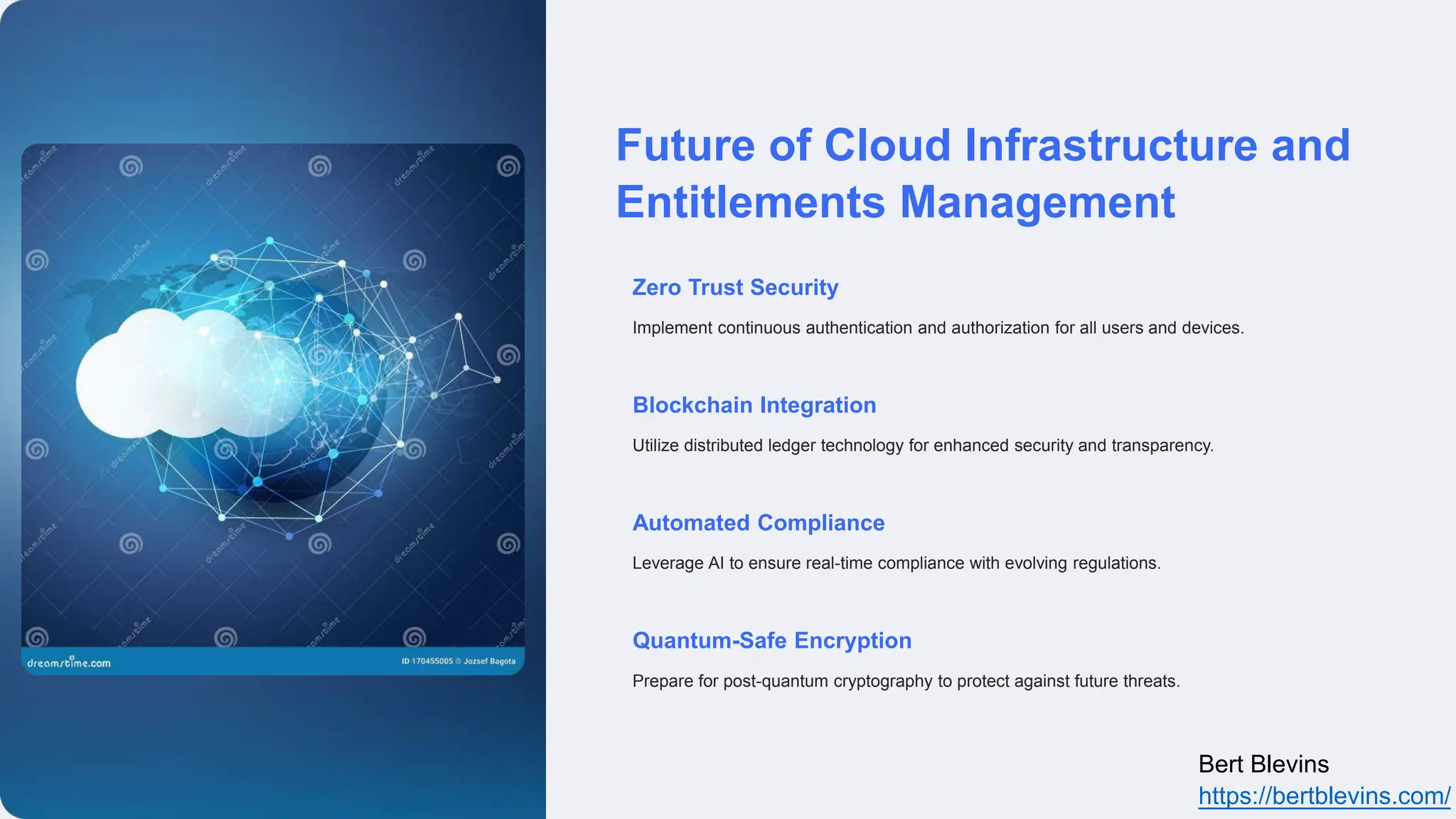 Future of Cloud Infrastructure and
Entitlements Management
Zero Trust Security
Implement continuous authentication and authorization for all users and devices.
Blockchain Integration
Utilize distributed ledger technology for enhanced security and transparency.
Automated Compliance
Leverage AI to ensure real-time compliance with evolving regulations.
Quantum-Safe Encryption
Prepare for post-quantum cryptography to protect against future threats.
Bert Blevins
https://bertblevins.com/
 