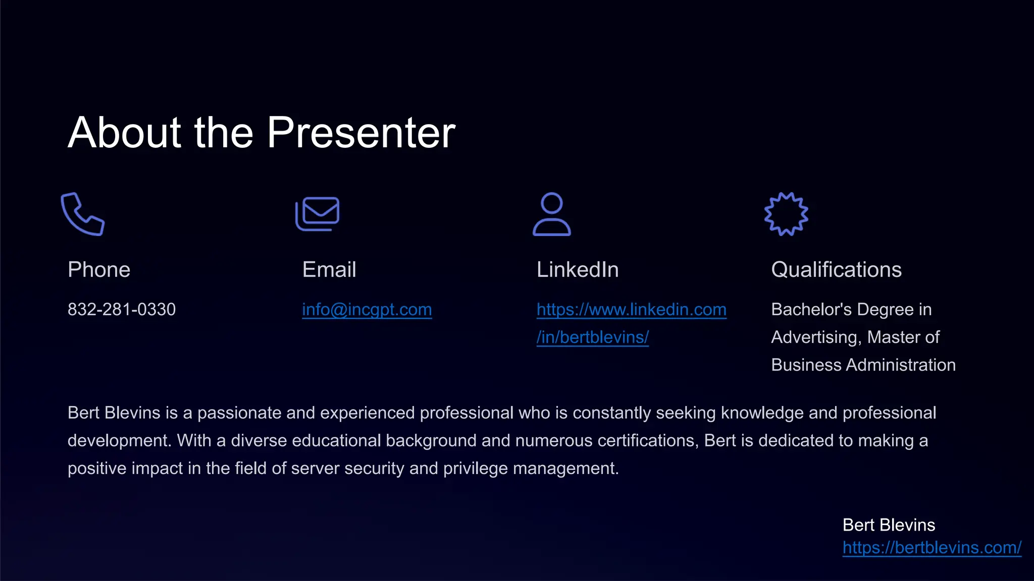 About the Presenter
Phone
832-281-0330
Email
info@incgpt.com
LinkedIn
https://www.linkedin.com
/in/bertblevins/
Qualifications
Bachelor's Degree in
Advertising, Master of
Business Administration
Bert Blevins is a passionate and experienced professional who is constantly seeking knowledge and professional
development. With a diverse educational background and numerous certifications, Bert is dedicated to making a
positive impact in the field of server security and privilege management.
Bert Blevins
https://bertblevins.com/
 