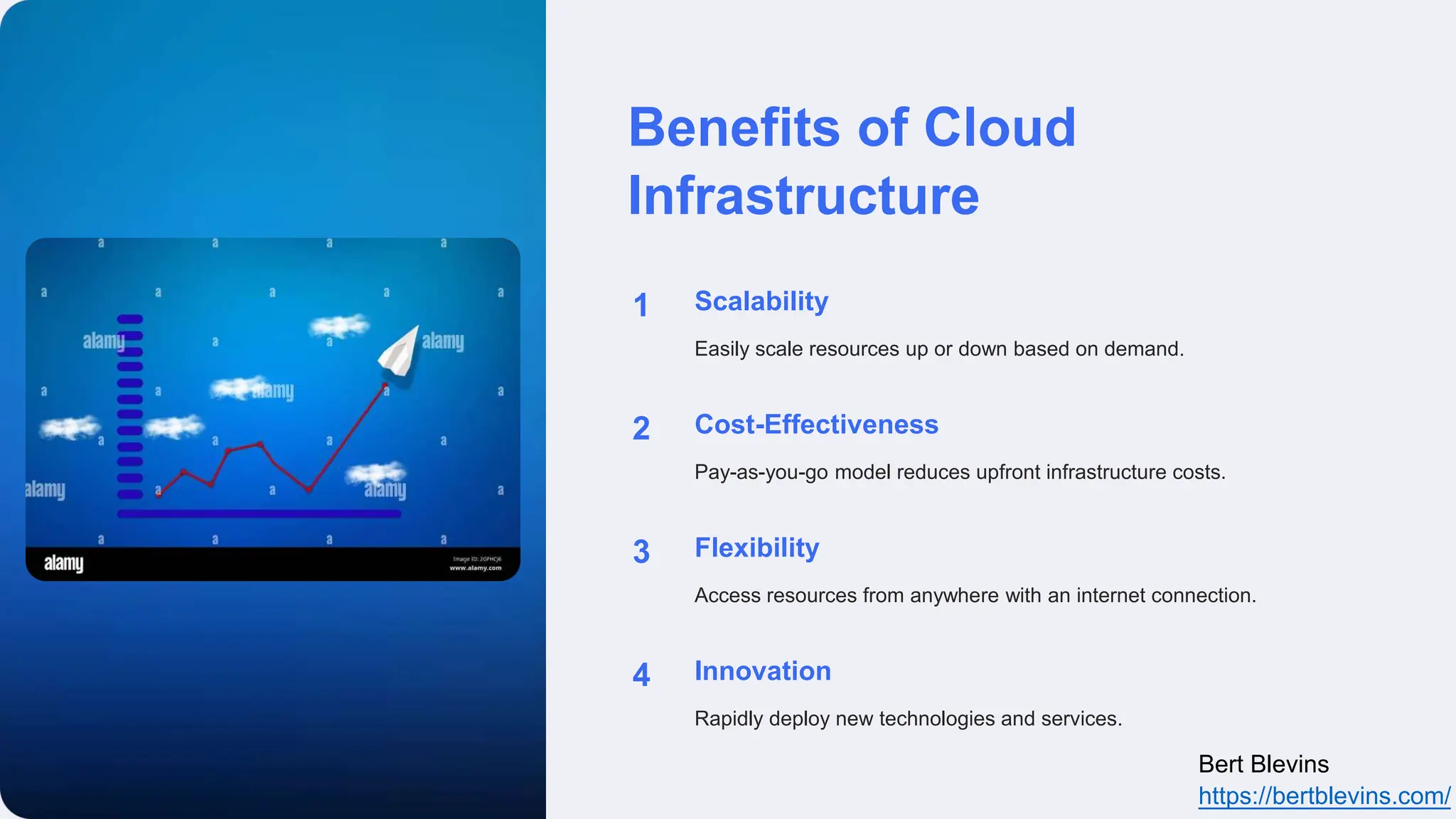 Benefits of Cloud
Infrastructure
1 Scalability
Easily scale resources up or down based on demand.
2 Cost-Effectiveness
Pay-as-you-go model reduces upfront infrastructure costs.
3 Flexibility
Access resources from anywhere with an internet connection.
4 Innovation
Rapidly deploy new technologies and services.
Bert Blevins
https://bertblevins.com/
 