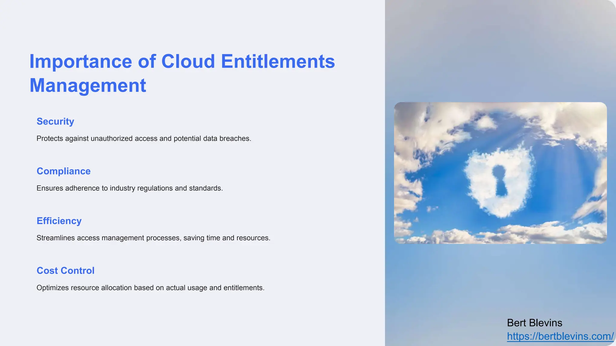 Importance of Cloud Entitlements
Management
Security
Protects against unauthorized access and potential data breaches.
Compliance
Ensures adherence to industry regulations and standards.
Efficiency
Streamlines access management processes, saving time and resources.
Cost Control
Optimizes resource allocation based on actual usage and entitlements.
Bert Blevins
https://bertblevins.com/
 