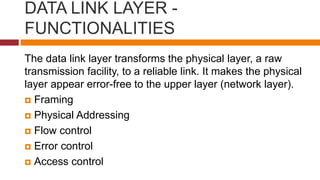 DATA LINK LAYER -
FUNCTIONALITIES
The data link layer transforms the physical layer, a raw
transmission facility, to a reliable link. It makes the physical
layer appear error-free to the upper layer (network layer).
 Framing
 Physical Addressing
 Flow control
 Error control
 Access control
 