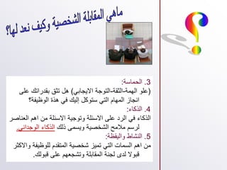 3
.
‫الحماسة‬
:
(
‫الهمة‬ ‫علو‬
-
‫الثقة‬
-
‫االيجابي‬ ‫التوجة‬
)
‫ع‬ ‫بقدراتك‬ ‫تثق‬ ‫هل‬
‫لى‬
‫الوظيفة؟‬ ‫هذة‬ ‫في‬ ‫إليك‬ ‫ستوكل‬ ‫التي‬ ‫المهام‬ ‫انجاز‬
4
.
‫الذكاء‬
:
‫ال‬ ‫اهم‬ ‫من‬ ‫االسئلة‬ ‫وتوجية‬ ‫االسئلة‬ ‫على‬ ‫الرد‬ ‫في‬ ‫الذكاء‬
‫عناصر‬
‫ذلك‬ ‫ويسمى‬ ‫الشخصية‬ ‫مالمح‬ ‫لرسم‬
‫الوجداني‬ ‫الذكاء‬
.
5
.
‫واليقظة‬ ‫النشاط‬
:
‫و‬ ‫للوظيفة‬ ‫المتقدم‬ ‫شخصية‬ ‫تميز‬ ‫التي‬ ‫السمات‬ ‫اهم‬ ‫من‬
‫االكثر‬
‫قبولك‬ ‫على‬ ‫وتشجعهم‬ ‫المقابلة‬ ‫لجنة‬ ‫لدى‬ ‫قبوال‬
.
 