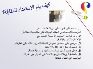 .1
‫عن‬ ‫المعلومات‬ ‫من‬ ‫ممكن‬ ‫قدر‬ ‫اكبر‬ ‫أجمع‬
‫حنكة‬ ‫اكثر‬ ‫اجابات‬ ‫اعطاء‬ ‫في‬ ‫لتساعدك‬ ‫المؤسسة‬
-
‫ذكاء‬
-
‫اقناعا‬
.
2
.
‫مع‬ ‫النظيفة‬ ‫الرسمية‬ ‫المناسبة‬ ‫المالبس‬ ‫ارتد‬
‫واالظافر‬ ‫بالشعر‬ ‫االهتمام‬
.
3
.
‫تنظيمك‬ ‫على‬ ‫ذلك‬ ‫ويدل‬ ‫المستندات‬ ‫من‬ ‫نسخ‬ ‫احضار‬ ‫على‬ ‫احرص‬
.
4
.
‫قبل‬ ‫مبكرا‬ ‫الوصول‬
10
-
15
‫دقيقة‬
.
5
.
‫هادئة‬ ‫ورسمية‬ ‫بود‬ ‫المؤسسة‬ ‫في‬ ‫الناس‬ ‫جميع‬ ‫عامل‬
.
6
.
‫لبان‬ ‫التمضغ‬
-
‫تدخن‬ ‫ال‬
-
‫دخولك‬ ‫من‬ ‫الجوال‬ ‫في‬ ‫التحدث‬ ‫او‬
‫المقابلة‬ ‫انتهاء‬ ‫الى‬ ‫المؤسسه‬
.
 