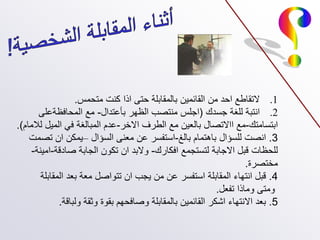 .1
‫متحمس‬ ‫كنت‬ ‫اذا‬ ‫حتى‬ ‫بالمقابلة‬ ‫القائمين‬ ‫من‬ ‫احد‬ ‫التقاطع‬
.
.2
‫جسدك‬ ‫للغة‬ ‫انتبة‬
(
‫بأعتدال‬ ‫الظهر‬ ‫منتصب‬ ‫اجلس‬
-
‫المحافظةعلى‬ ‫مع‬
‫ابتسامتك‬
-
‫االخر‬ ‫الطرف‬ ‫مع‬ ‫بالعين‬ ‫ااالتصال‬ ‫مع‬
-
‫لالمام‬ ‫الميل‬ ‫في‬ ‫المبالغة‬ ‫عدم‬
.)
3
.
‫بالغ‬ ‫باهتمام‬ ‫للسؤال‬ ‫انصت‬
-
‫السؤال‬ ‫معنى‬ ‫عن‬ ‫استفسر‬
–
‫تصمت‬ ‫ان‬ ‫يمكن‬
‫افكارك‬ ‫لتستجمع‬ ‫االجابة‬ ‫قبل‬ ‫للحظات‬
-
‫صادقة‬ ‫الجابة‬ ‫تكون‬ ‫ان‬ ‫والبد‬
-
‫امينة‬
-
‫مختصرة‬
.
4
.
‫المقابلة‬ ‫بعد‬ ‫معة‬ ‫تتواصل‬ ‫ان‬ ‫يجب‬ ‫من‬ ‫عن‬ ‫استفسر‬ ‫المقابلة‬ ‫انتهاء‬ ‫قبل‬
‫تفعل‬ ‫وماذا‬ ‫ومتى‬
.
5
.
‫ولباقة‬ ‫وثقة‬ ‫بقوة‬ ‫وصافحهم‬ ‫بالمقابلة‬ ‫القائمين‬ ‫اشكر‬ ‫االنتهاء‬ ‫بعد‬
.
 