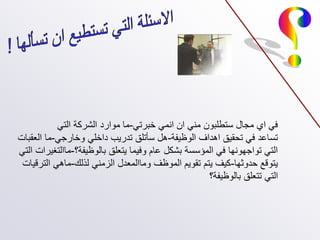 ‫خبرتي‬ ‫انمي‬ ‫ان‬ ‫مني‬ ‫ستطلبون‬ ‫مجال‬ ‫اي‬ ‫في‬
-
‫التي‬ ‫الشركة‬ ‫موارد‬ ‫ما‬
‫الوظيفة‬ ‫اهداف‬ ‫تحقيق‬ ‫في‬ ‫تساعد‬
-
‫وخارجي‬ ‫داخلي‬ ‫تدريب‬ ‫سأتلق‬ ‫هل‬
-
‫العقبات‬ ‫ما‬
‫بالوظيفة؟‬ ‫يتعلق‬ ‫وفيما‬ ‫عام‬ ‫بشكل‬ ‫المؤسسة‬ ‫في‬ ‫تواجهونها‬ ‫التي‬
-
‫التي‬ ‫ماالتغيرات‬
‫حدوثها‬ ‫يتوقع‬
-
‫لذلك‬ ‫الزمني‬ ‫وماالمعدل‬ ‫الموظف‬ ‫تقويم‬ ‫يتم‬ ‫كيف‬
-
‫الترقيات‬ ‫ماهي‬
‫بالوظيفة؟‬ ‫تتعلق‬ ‫التي‬
 