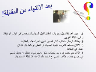 .1
‫الوظيفة‬ ‫اليات‬ ‫في‬ ‫لتستخدمها‬ ‫النسيان‬ ‫قبل‬ ‫المقابلة‬ ‫مجريات‬ ‫تفاصيل‬ ‫اهم‬ ‫دون‬
.
‫اخرى‬ ‫مقابلة‬ ‫في‬ ‫و‬
.
2
.
‫بالمقابلة‬ ‫معك‬ ‫قاموا‬ ‫للذين‬ ‫قصير‬ ‫شكر‬ ‫خطاب‬ ‫ارسال‬ ‫يمكنك‬
.
3
.
‫ان‬ ‫لك‬ ‫قيل‬ ‫كما‬ ‫او‬ ‫انتظر‬ ‫بل‬ ‫المقابلة‬ ‫نتيجة‬ ‫لتعرف‬ ‫ملحاحا‬ ‫التكن‬
‫المقابلة‬ ‫في‬ ‫تفعل‬
.
4
.
‫لديهم‬ ‫تعمل‬ ‫ان‬ ‫برغبتك‬ ‫واخبرهم‬ ‫شكر‬ ‫خطاب‬ ‫ارسل‬ ‫اختيارك‬ ‫يتم‬ ‫لم‬ ‫اذا‬
‫الشخصية‬ ‫المقابلة‬ ‫العادة‬ ‫استعدادك‬ ‫مع‬ ‫لديهم‬ ‫وظائف‬ ‫وجدت‬ ‫حين‬ ‫في‬
.
 