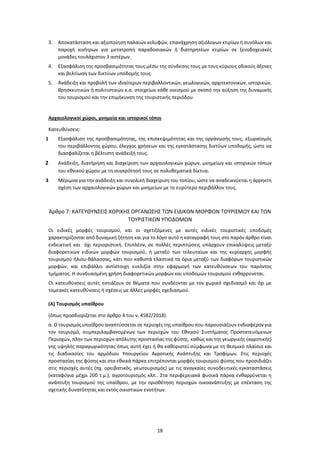 18
3. Αποκατάσταση και αξιοποίηση παλαιών κελυφών, επανάχρηση αξιόλογων κτιρίων ή συνόλων και
παροχή κινήτρων για μετατροπή παραδοσιακών ή διατηρητέων κτιρίων σε ξενοδοχειακές
μονάδες τουλάχιστον 3 αστέρων.
4. Εξασφάλιση της προσβασιμότητας τους μέσω της σύνδεσης τους με τους κύριους οδικούς άξονες
και βελτίωση των δικτύων υποδομής τους.
5. Ανάδειξη και προβολή των ιδιαίτερων περιβαλλοντικών, γεωλογικών, αρχιτεκτονικών, ιστορικών,
θρησκευτικών ή πολιτιστικών κ.α. στοιχείων κάθε οικισμού με σκοπό την αύξηση της δυναμικής
του τουρισμού και την επιμήκυνση της τουριστικής περιόδου.
Αρχαιολογικοί χώροι, μνημεία και ιστορικοί τόποι
Κατευθύνσεις:
1 Εξασφάλιση της προσβασιμότητας, της επισκεψιμότητας και της οργάνωσής τους, εξωραϊσμός
του περιβάλλοντος χώρου, έλεγχος χρήσεων και της εγκατάστασης δικτύων υποδομής, ώστε να
διασφαλίζεται η βέλτιστη ανάδειξή τους.
2 Ανάδειξη, διατήρηση και διαχείριση των αρχαιολογικών χώρων, μνημείων και ιστορικών τόπων
του εθνικού χώρου με τη συγκρότησή τους σε πολυθεματικά δίκτυα.
3 Μέριμνα για την ανάδειξη και συνολική διαχείριση του τοπίου, ώστε να αναδεικνύεται η άρρηκτη
σχέση των αρχαιολογικών χώρων και μνημείων με το ευρύτερο περιβάλλον τους.
Άρθρο 7: ΚΑΤΕΥΘΥΝΣΕΙΣ ΧΩΡΙΚΗΣ ΟΡΓΑΝΩΣΗΣ ΤΩΝ ΕΙΔΙΚΩΝ ΜΟΡΦΩΝ ΤΟΥΡΙΣΜΟΥ ΚΑΙ ΤΩΝ
ΤΟΥΡΙΣΤΙΚΩΝ ΥΠΟΔΟΜΩΝ
Οι ειδικές μορφές τουρισμού, και οι σχετιζόμενες με αυτές ειδικές τουριστικές υποδομές
χαρακτηρίζονται από δυναμική ζήτηση και για το λόγο αυτό η καταγραφή τους στο παρόν άρθρο είναι
ενδεικτική και όχι περιοριστική. Επιπλέον, σε πολλές περιπτώσεις υπάρχουν επικαλύψεις μεταξύ
διαφορετικών ειδικών μορφών τουρισμού, ή μεταξύ των τελευταίων και της κυρίαρχης μορφής
τουρισμού ήλιου-θάλασσας, κάτι που καθιστά ελαστικά τα όρια μεταξύ των διαφόρων τουριστικών
μορφών, και επιβάλλει αντίστοιχη ευελιξία στην εφαρμογή των κατευθύνσεων του παρόντος
τμήματος. Η συνδυασμένη χρήση διαφορετικών μορφών και υποδομών τουρισμού ενθαρρύνεται.
Οι κατευθύνσεις αυτές εστιάζουν σε θέματα που συνδέονται με τον χωρικό σχεδιασμό και όχι με
τομεακές κατευθύνσεις ή σχέσεις με άλλες μορφές σχεδιασμού.
(Α) Τουρισμός υπαίθρου
(όπως προσδιορίζεται στο άρθρο 4 του ν. 4582/2018).
α. Ο τουρισμός υπαίθρου αναπτύσσεται σε περιοχές της υπαίθρου που παρουσιάζουν ενδιαφέρον για
τον τουρισμό, συμπεριλαμβανομένων των περιοχών του Εθνικού Συστήματος Προστατευόμενων
Περιοχών, πλην των περιοχών απόλυτης προστασίας της φύσης, καθώς και της γεωργικής (αγροτικής)
γης υψηλής παραγωγικότητας όπως αυτή έχει ή θα καθοριστεί σύμφωνα με τη θεσμικό πλαίσιο και
τις διαδικασίες του αρμόδιου Υπουργείου Αγροτικής Ανάπτυξης και Τροφίμων. Στις περιοχές
προστασίας της φύσης και στα εθνικά πάρκα επιτρέπονται μορφές τουρισμού φύσης που προσιδιάζει
στις περιοχές αυτές (πχ. ορειβατικός, γεωτουρισμός) με τις αναγκαίες συνοδευτικές εγκαταστάσεις
(καταφύγια μέχρι 200 τ.μ.), αγροτουρισμός κλπ.. Στα περιφερειακά φυσικά πάρκα ενθαρρύνεται η
ανάπτυξη τουρισμού της υπαίθρου, με την οριοθέτηση περιοχών οικοανάπτυξης με επέκταση της
σχετικής δυνατότητας και εκτός οικιστικών ενοτήτων.
 