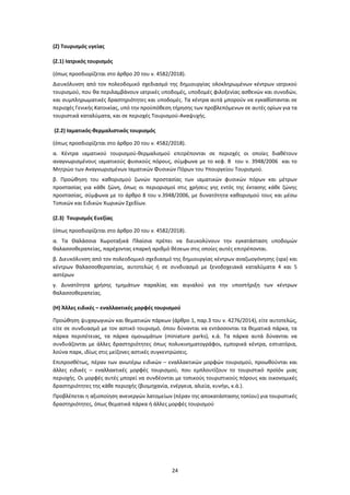 24
(Ζ) Τουρισμός υγείας
(Ζ.1) Ιατρικός τουρισμός
(όπως προσδιορίζεται στο άρθρο 20 του ν. 4582/2018).
Διευκόλυνση από τον πολεοδομικό σχεδιασμό της δημιουργίας ολοκληρωμένων κέντρων ιατρικού
τουρισμού, που θα περιλαμβάνουν ιατρικές υποδομές, υποδομές φιλοξενίας ασθενών και συνοδών,
και συμπληρωματικές δραστηριότητες και υποδομές. Τα κέντρα αυτά μπορούν να εγκαθίστανται σε
περιοχές Γενικής Κατοικίας, υπό την προϋπόθεση τήρησης των προβλεπόμενων σε αυτές ορίων για τα
τουριστικά καταλύματα, και σε περιοχές Τουρισμού-Αναψυχής.
(Ζ.2) Ιαματικός-θερμαλιστικός τουρισμός
(όπως προσδιορίζεται στο άρθρο 20 του ν. 4582/2018).
α. Κέντρα ιαματικού τουρισμού-θερμαλισμού επιτρέπονται σε περιοχές οι οποίες διαθέτουν
αναγνωρισμένους ιαματικούς φυσικούς πόρους, σύμφωνα με το κεφ. Β του ν. 3948/2006 και το
Μητρώο των Αναγνωρισμένων Ιαματικών Φυσικών Πόρων του Υπουργείου Τουρισμού.
β. Προώθηση του καθορισμού ζωνών προστασίας των ιαματικών φυσικών πόρων και μέτρων
προστασίας για κάθε ζώνη, όπως οι περιορισμοί στις χρήσεις γης εντός της έκτασης κάθε ζώνης
προστασίας, σύμφωνα με το άρθρο 8 του ν.3948/2006, με δυνατότητα καθορισμού τους και μέσω
Τοπικών και Ειδικών Χωρικών Σχεδίων.
(Ζ.3) Τουρισμός Ευεξίας
(όπως προσδιορίζεται στο άρθρο 20 του ν. 4582/2018).
α. Τα Θαλάσσια Χωροταξικά Πλαίσια πρέπει να διευκολύνουν την εγκατάσταση υποδομών
θαλασσοθεραπείας, παρέχοντας επαρκή αριθμό θέσεων στις οποίες αυτές επιτρέπονται.
β. Διευκόλυνση από τον πολεοδομικό σχεδιασμό της δημιουργίας κέντρων αναζωογόνησης (spa) και
κέντρων θαλασσοθεραπείας, αυτοτελώς ή σε συνδυασμό με ξενοδοχειακά καταλύματα 4 και 5
αστέρων
γ. Δυνατότητα χρήσης τμημάτων παραλίας και αιγιαλού για την υποστήριξη των κέντρων
θαλασσοθεραπείας.
(Η) Άλλες ειδικές – εναλλακτικές μορφές τουρισμού
Προώθηση ψυχαγωγικών και θεματικών πάρκων (άρθρο 1, παρ.3 του ν. 4276/2014), είτε αυτοτελώς,
είτε σε συνδυασμό με τον αστικό τουρισμό, όπου δύνανται να εντάσσονται τα θεματικά πάρκα, τα
πάρκα περιπέτειας, τα πάρκα ομοιωμάτων (miniature parks), κ.ά. Τα πάρκα αυτά δύνανται να
συνδυάζονται με άλλες δραστηριότητες όπως πολυκινηματογράφοι, εμπορικά κέντρα, εστιατόρια,
λούνα παρκ, ιδίως στις μείζονες αστικές συγκεντρώσεις.
Επιπροσθέτως, πέραν των ανωτέρω ειδικών – εναλλακτικών μορφών τουρισμού, προωθούνται και
άλλες ειδικές – εναλλακτικές μορφές τουρισμού, που εμπλουτίζουν το τουριστικό προϊόν μιας
περιοχής. Οι μορφές αυτές μπορεί να συνδέονται με τοπικούς τουριστικούς πόρους και οικονομικές
δραστηριότητες της κάθε περιοχής (βιομηχανία, ενέργεια, αλιεία, κυνήγι, κ.ά.).
Προβλέπεται η αξιοποίηση ανενεργών λατομείων (πέραν της αποκατάστασης τοπίου) για τουριστικές
δραστηριότητες, όπως θεματικά πάρκα ή άλλες μορφές τουρισμού
 