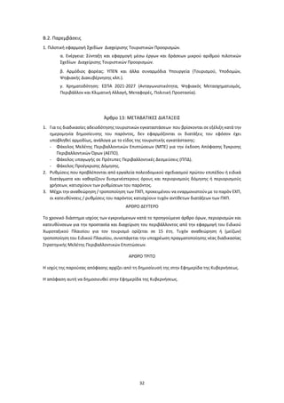 32
Β.2. Παρεμβάσεις
1. Πιλοτική εφαρμογή Σχεδίων Διαχείρισης Τουριστικών Προορισμών.
α. Ενέργεια: Σύνταξη και εφαρμογή μέσω έργων και δράσεων μικρού αριθμού πιλοτικών
Σχεδίων Διαχείρισης Τουριστικών Προορισμών.
β. Αρμόδιος φορέας: ΥΠΕΝ και άλλα συναρμόδια Υπουργεία (Τουρισμού, Υποδομών,
Ψηφιακής Διακυβέρνησης κλπ.).
γ. Χρηματοδότηση: ΕΣΠΑ 2021-2027 (Ανταγωνιστικότητα, Ψηφιακός Μετασχηματισμός,
Περιβάλλον και Κλιματική Αλλαγή, Μεταφορές, Πολιτική Προστασία).
Άρθρο 13: ΜΕΤΑΒΑΤΙΚΕΣ ΔΙΑΤΑΞΕΙΣ
1. Για τις διαδικασίες αδειοδότησης τουριστικών εγκαταστάσεων που βρίσκονται σε εξέλιξη κατά την
ημερομηνία δημοσίευσης του παρόντος, δεν εφαρμόζονται οι διατάξεις του εφόσον έχει
υποβληθεί αρμοδίως, ανάλογα με το είδος της τουριστικής εγκατάστασης:
- Φάκελος Μελέτης Περιβαλλοντικών Επιπτώσεων (ΜΠΕ) για την έκδοση Απόφασης Έγκρισης
Περιβαλλοντικών Όρων (ΑΕΠΟ).
- Φάκελος υπαγωγής σε Πρότυπες Περιβαλλοντικές Δεσμεύσεις (ΠΠΔ).
- Φάκελος Προέγκρισης Δόμησης.
2. Ρυθμίσεις που προβλέπονται από εργαλεία πολεοδομικού σχεδιασμού πρώτου επιπέδου ή ειδικά
διατάγματα και καθορίζουν δυσμενέστερους όρους και περιορισμούς δόμησης ή περιορισμούς
χρήσεων, κατισχύουν των ρυθμίσεων του παρόντος.
3. Μέχρι την αναθεώρηση / τροποποίηση των ΠΧΠ, προκειμένου να εναρμονιστούν με το παρόν ΕΧΠ,
οι κατευθύνσεις / ρυθμίσεις του παρόντος κατισχύουν τυχόν αντίθετων διατάξεων των ΠΧΠ.
ΑΡΘΡΟ ΔΕΥΤΕΡΟ
Το χρονικό διάστημα ισχύος των εγκρινόμενων κατά το προηγούμενο άρθρο όρων, περιορισμών και
κατευθύνσεων για την προστασία και διαχείριση του περιβάλλοντος από την εφαρμογή του Ειδικού
Χωροταξικού Πλαισίου για τον τουρισμό ορίζεται σε 15 έτη. Τυχόν αναθεώρηση ή (μείζων)
τροποποίηση του Ειδικού Πλαισίου, συνεπάγεται την υποχρέωση πραγματοποίησης νέας διαδικασίας
Στρατηγικής Μελέτης Περιβαλλοντικών Επιπτώσεων.
ΑΡΘΡΟ ΤΡΙΤΟ
Η ισχύς της παρούσας απόφασης αρχίζει από τη δημοσίευσή της στην Εφημερίδα της Κυβερνήσεως.
Η απόφαση αυτή να δημοσιευθεί στην Εφημερίδα της Κυβερνήσεως.
 