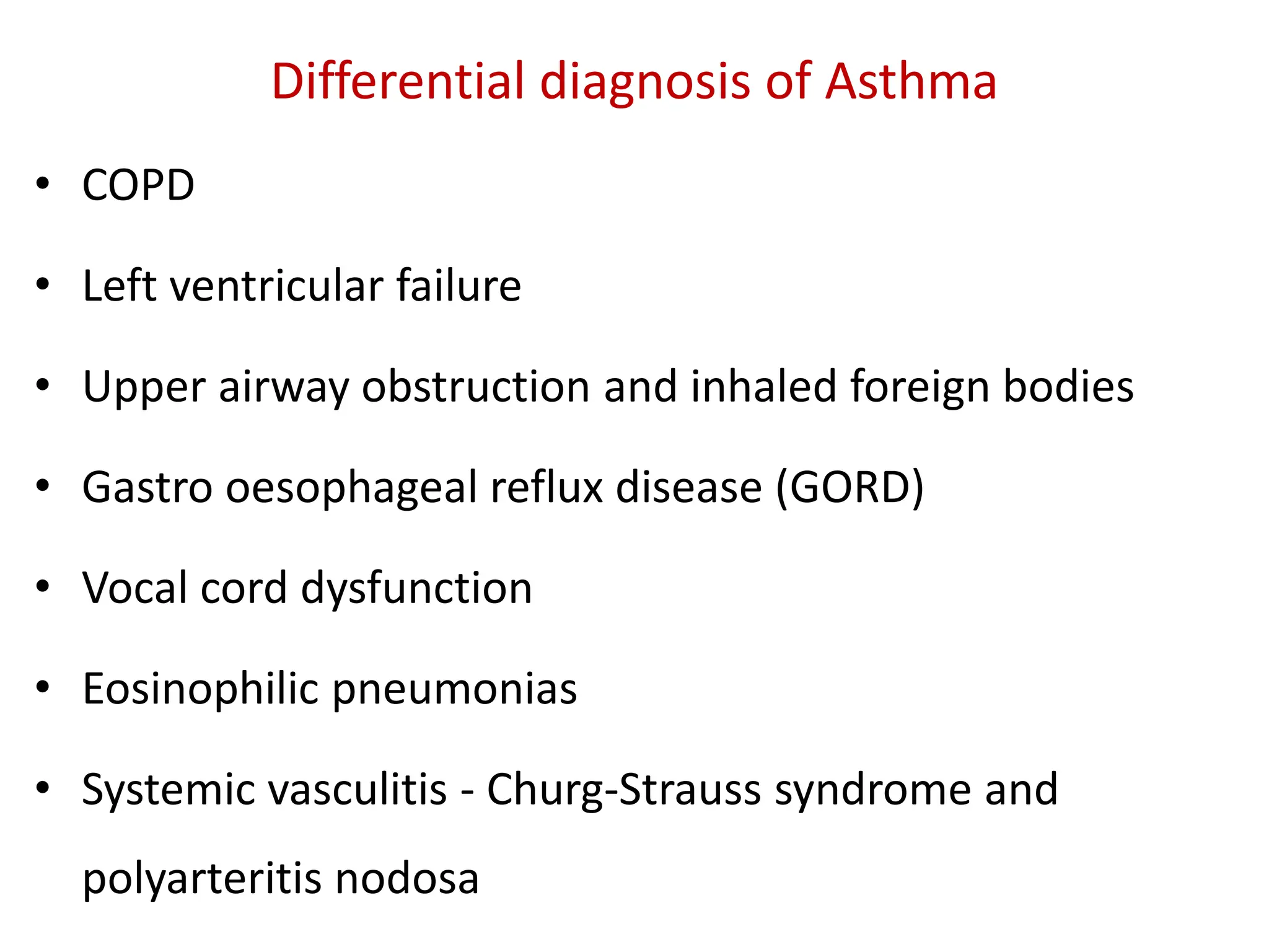 Differential diagnosis of Asthma
• COPD
• Left ventricular failure
• Upper airway obstruction and inhaled foreign bodies
• Gastro oesophageal reflux disease (GORD)
• Vocal cord dysfunction
• Eosinophilic pneumonias
• Systemic vasculitis - Churg-Strauss syndrome and
polyarteritis nodosa
 