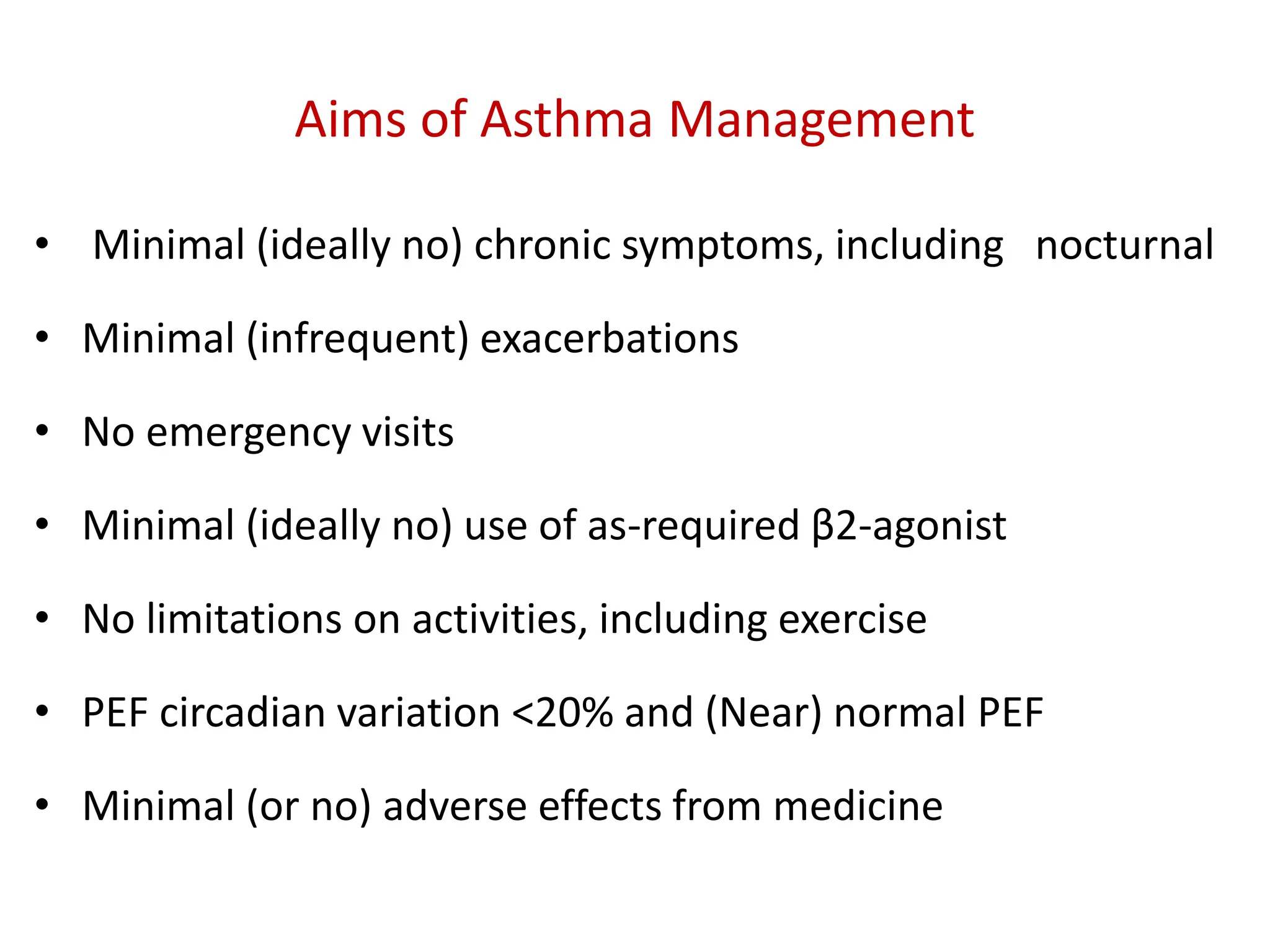 Aims of Asthma Management
• Minimal (ideally no) chronic symptoms, including nocturnal
• Minimal (infrequent) exacerbations
• No emergency visits
• Minimal (ideally no) use of as-required β2-agonist
• No limitations on activities, including exercise
• PEF circadian variation <20% and (Near) normal PEF
• Minimal (or no) adverse effects from medicine
 