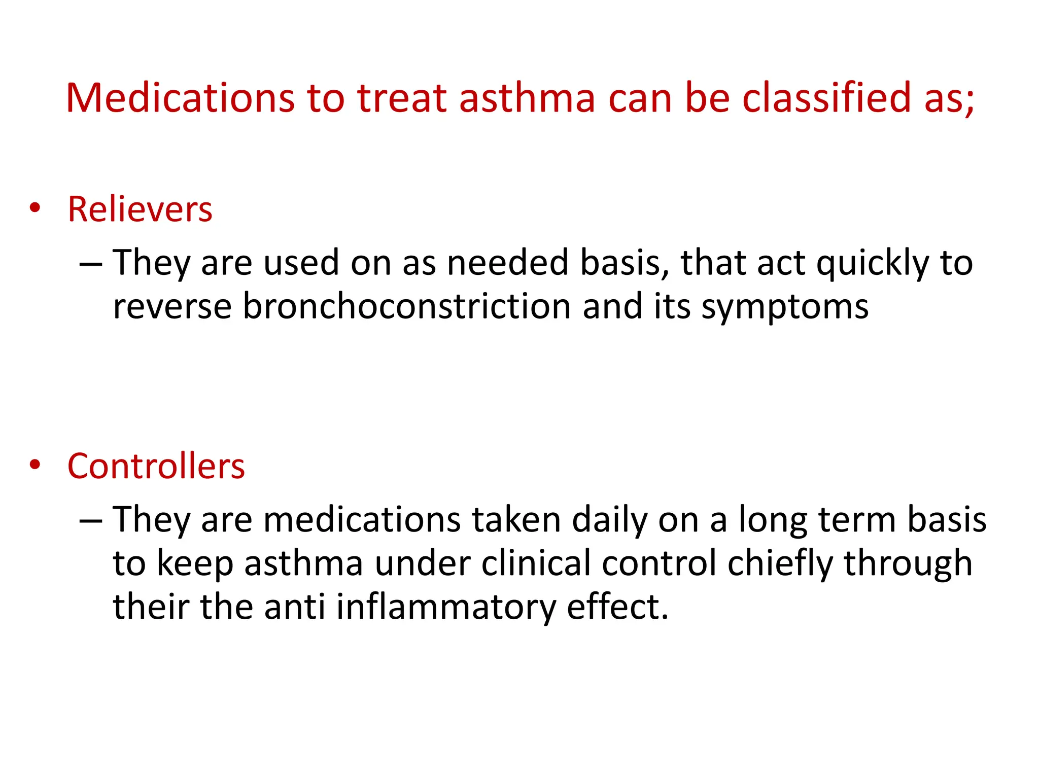 Medications to treat asthma can be classified as;
• Relievers
– They are used on as needed basis, that act quickly to
reverse bronchoconstriction and its symptoms
• Controllers
– They are medications taken daily on a long term basis
to keep asthma under clinical control chiefly through
their the anti inflammatory effect.
 