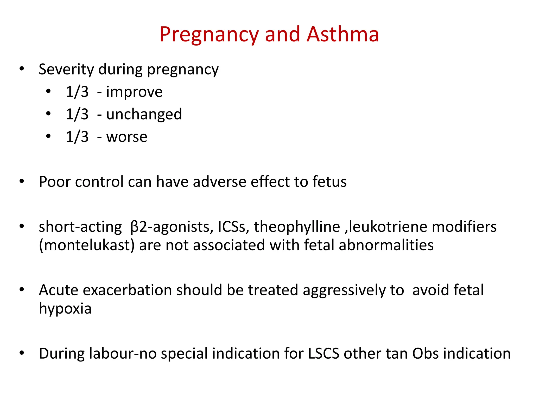 Pregnancy and Asthma
• Severity during pregnancy
• 1/3 - improve
• 1/3 - unchanged
• 1/3 - worse
• Poor control can have adverse effect to fetus
• short-acting β2-agonists, ICSs, theophylline ,leukotriene modifiers
(montelukast) are not associated with fetal abnormalities
• Acute exacerbation should be treated aggressively to avoid fetal
hypoxia
• During labour-no special indication for LSCS other tan Obs indication
 