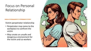Focus on Personal
Relationship
Victim-perpetrator relationship
• Perpetrator may come to the
workplace to confront the
victim
• May create an unsafe and
dangerous environment for
the victim and co-workers
34
 