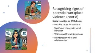 Recognizing signs of
potential workplace
violence (cont’d)
Social Isolation or Withdrawal
• Possible cause for concern:
• Significant changes in social
behavior
• Withdrawal from interactions
• Disinterest in work and
relationships
 
