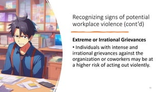 Recognizing signs of potential
workplace violence (cont’d)
Extreme or Irrational Grievances
• Individuals with intense and
irrational grievances against the
organization or coworkers may be at
a higher risk of acting out violently.
45
 