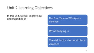 Unit 2 Learning Objectives
In this unit, we will improve our
understanding of - The Four Types of Workplace
Violence
What Bullying is
The risk factors for workplace
violence
25
 