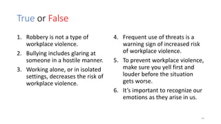 True or False
1. Robbery is not a type of
workplace violence.
2. Bullying includes glaring at
someone in a hostile manner.
3. Working alone, or in isolated
settings, decreases the risk of
workplace violence.
4. Frequent use of threats is a
warning sign of increased risk
of workplace violence.
5. To prevent workplace violence,
make sure you yell first and
louder before the situation
gets worse.
6. It’s important to recognize our
emotions as they arise in us.
54
 
