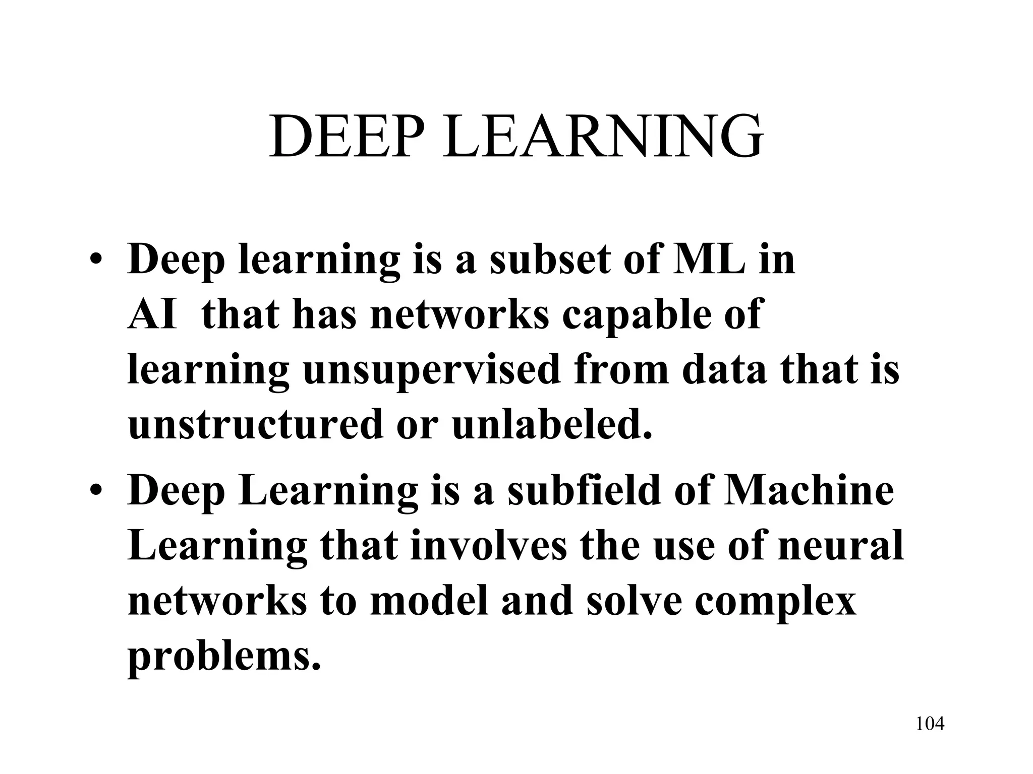 DEEP LEARNING
• Deep learning is a subset of ML in
AI that has networks capable of
learning unsupervised from data that is
unstructured or unlabeled.
• Deep Learning is a subfield of Machine
Learning that involves the use of neural
networks to model and solve complex
problems.
104
 