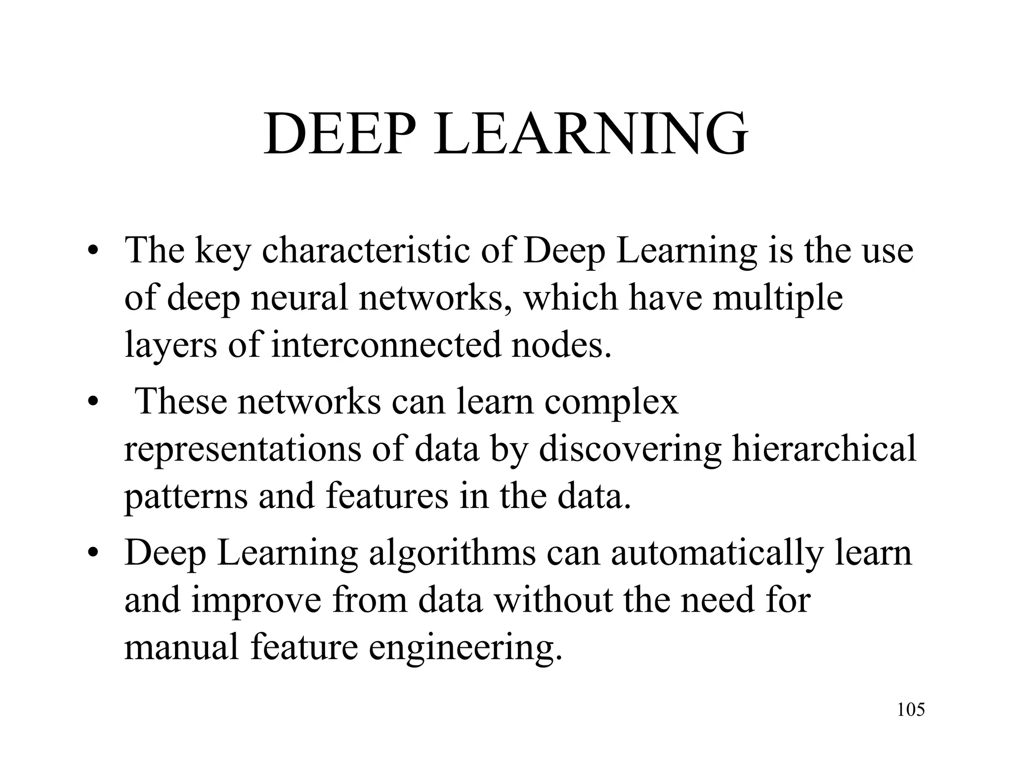 DEEP LEARNING
• The key characteristic of Deep Learning is the use
of deep neural networks, which have multiple
layers of interconnected nodes.
• These networks can learn complex
representations of data by discovering hierarchical
patterns and features in the data.
• Deep Learning algorithms can automatically learn
and improve from data without the need for
manual feature engineering.
105
 