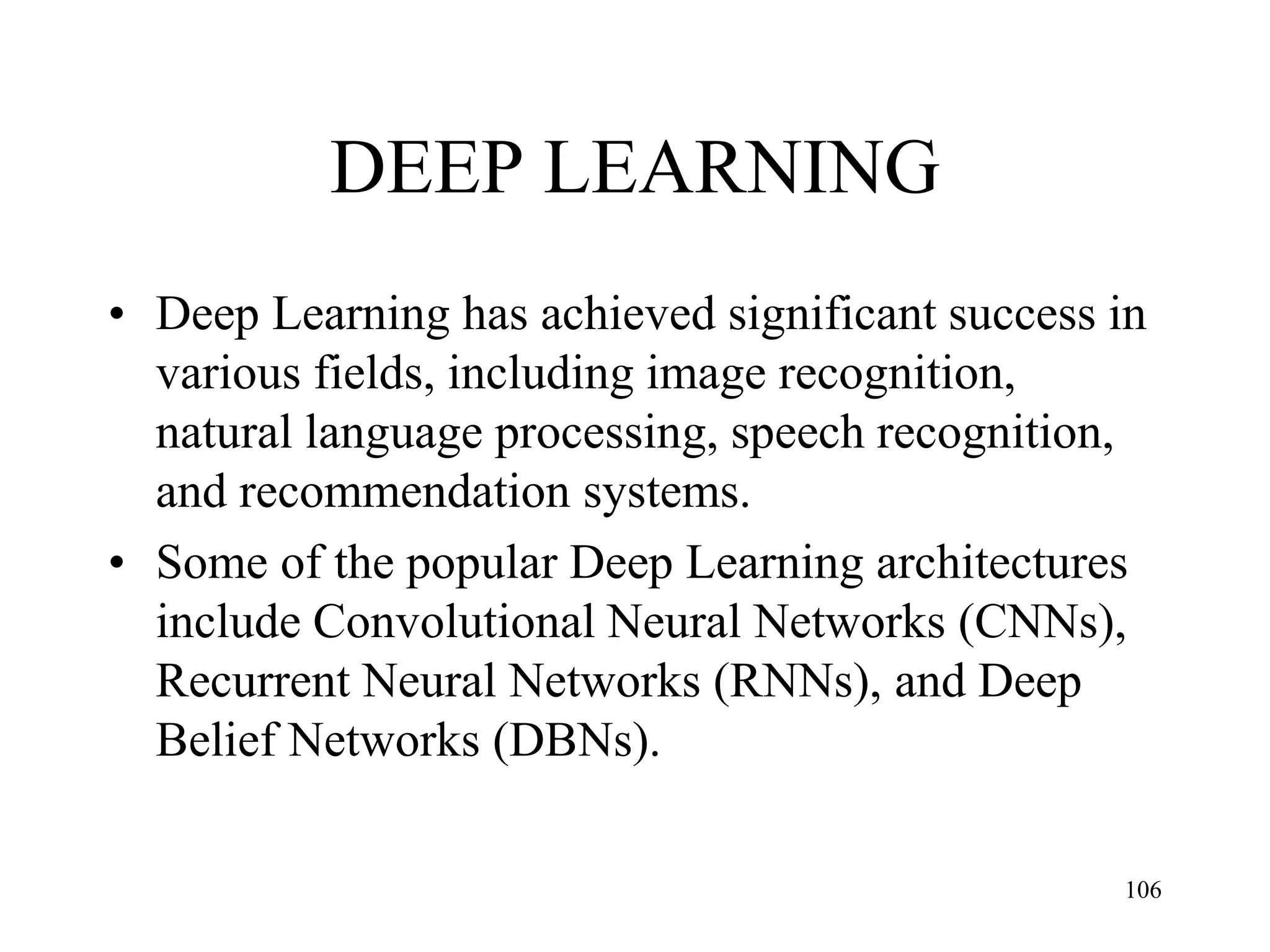 DEEP LEARNING
• Deep Learning has achieved significant success in
various fields, including image recognition,
natural language processing, speech recognition,
and recommendation systems.
• Some of the popular Deep Learning architectures
include Convolutional Neural Networks (CNNs),
Recurrent Neural Networks (RNNs), and Deep
Belief Networks (DBNs).
106
 