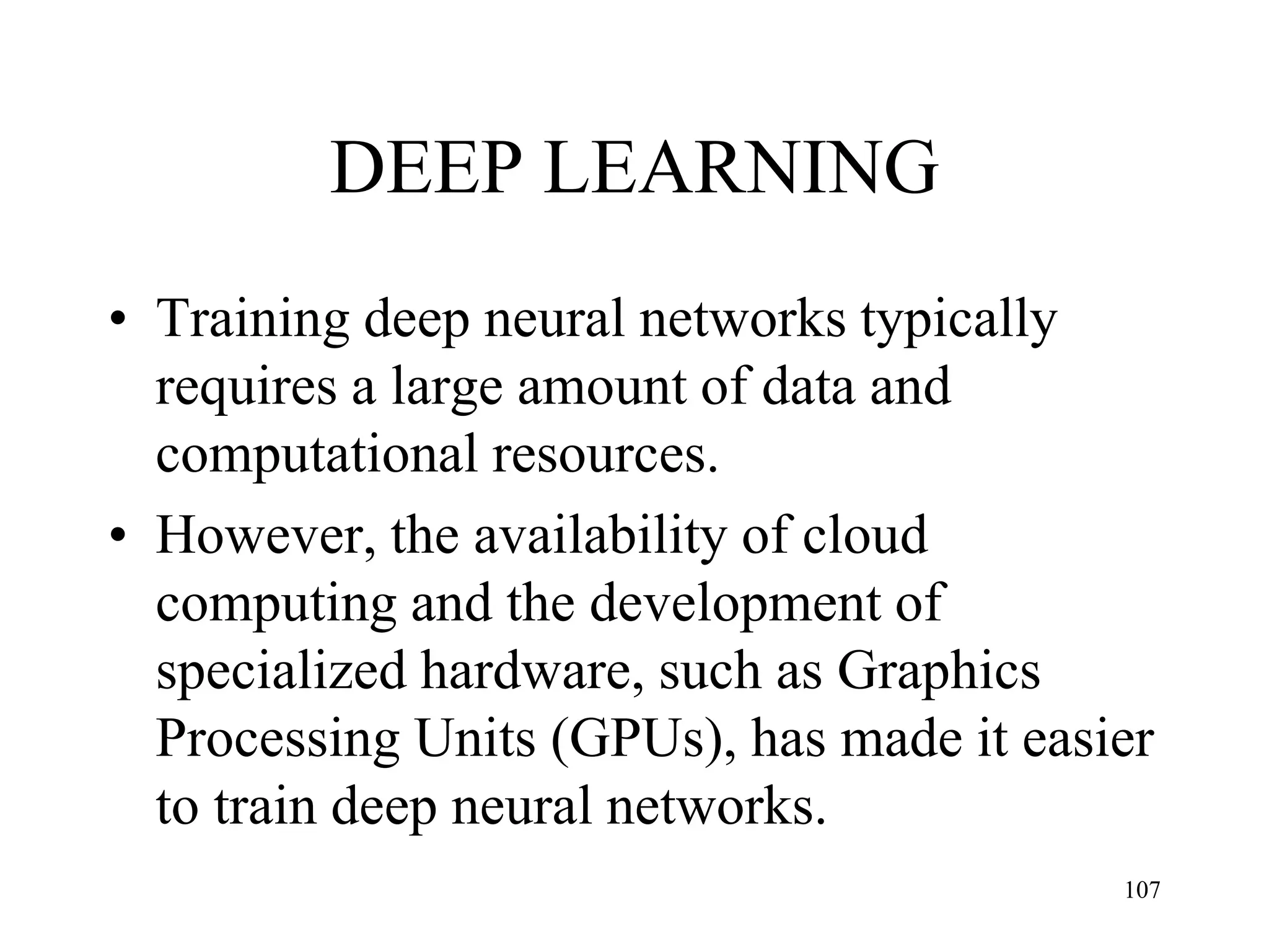 DEEP LEARNING
• Training deep neural networks typically
requires a large amount of data and
computational resources.
• However, the availability of cloud
computing and the development of
specialized hardware, such as Graphics
Processing Units (GPUs), has made it easier
to train deep neural networks.
107
 