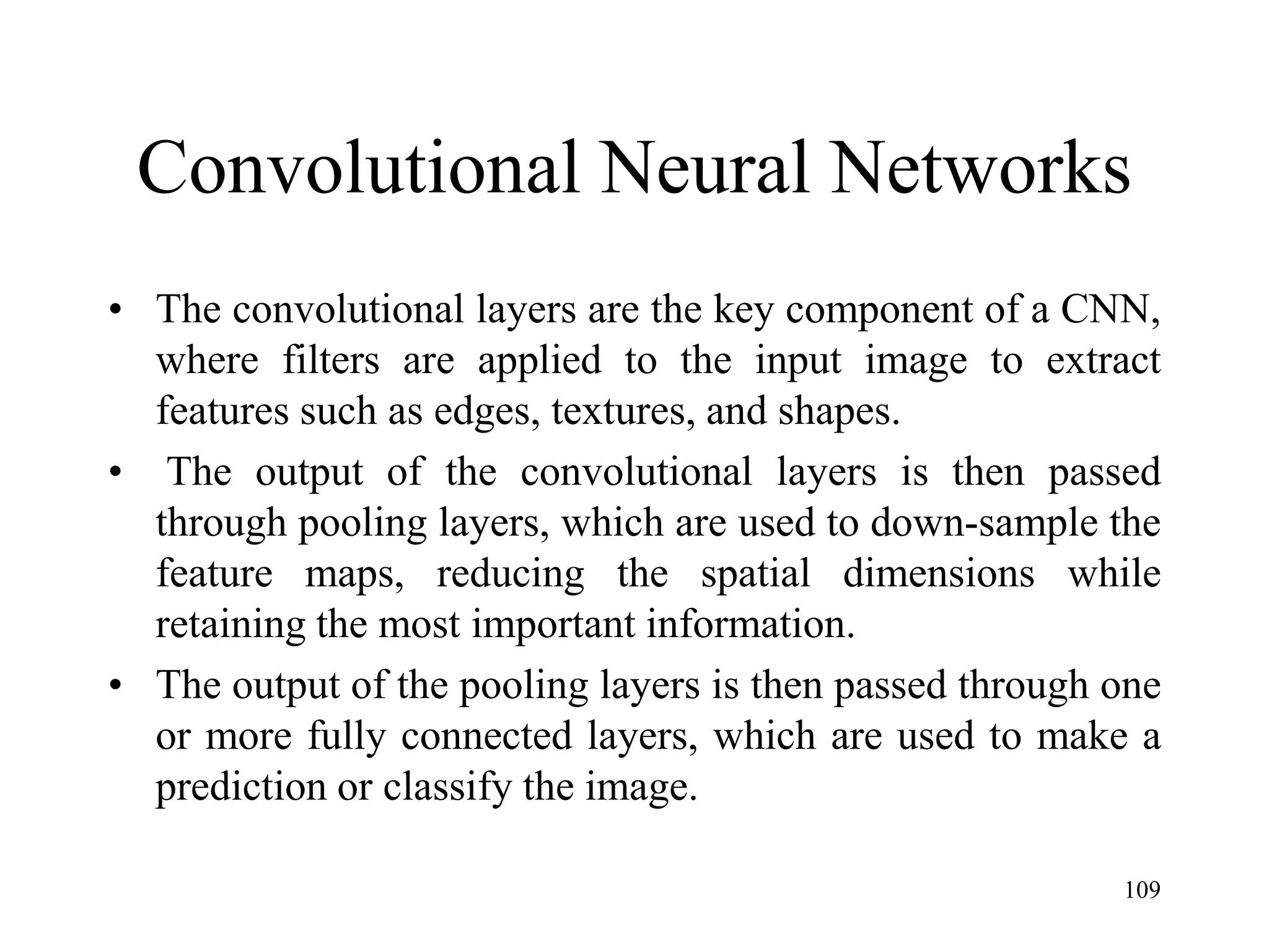 Convolutional Neural Networks
• The convolutional layers are the key component of a CNN,
where filters are applied to the input image to extract
features such as edges, textures, and shapes.
• The output of the convolutional layers is then passed
through pooling layers, which are used to down-sample the
feature maps, reducing the spatial dimensions while
retaining the most important information.
• The output of the pooling layers is then passed through one
or more fully connected layers, which are used to make a
prediction or classify the image.
109
 