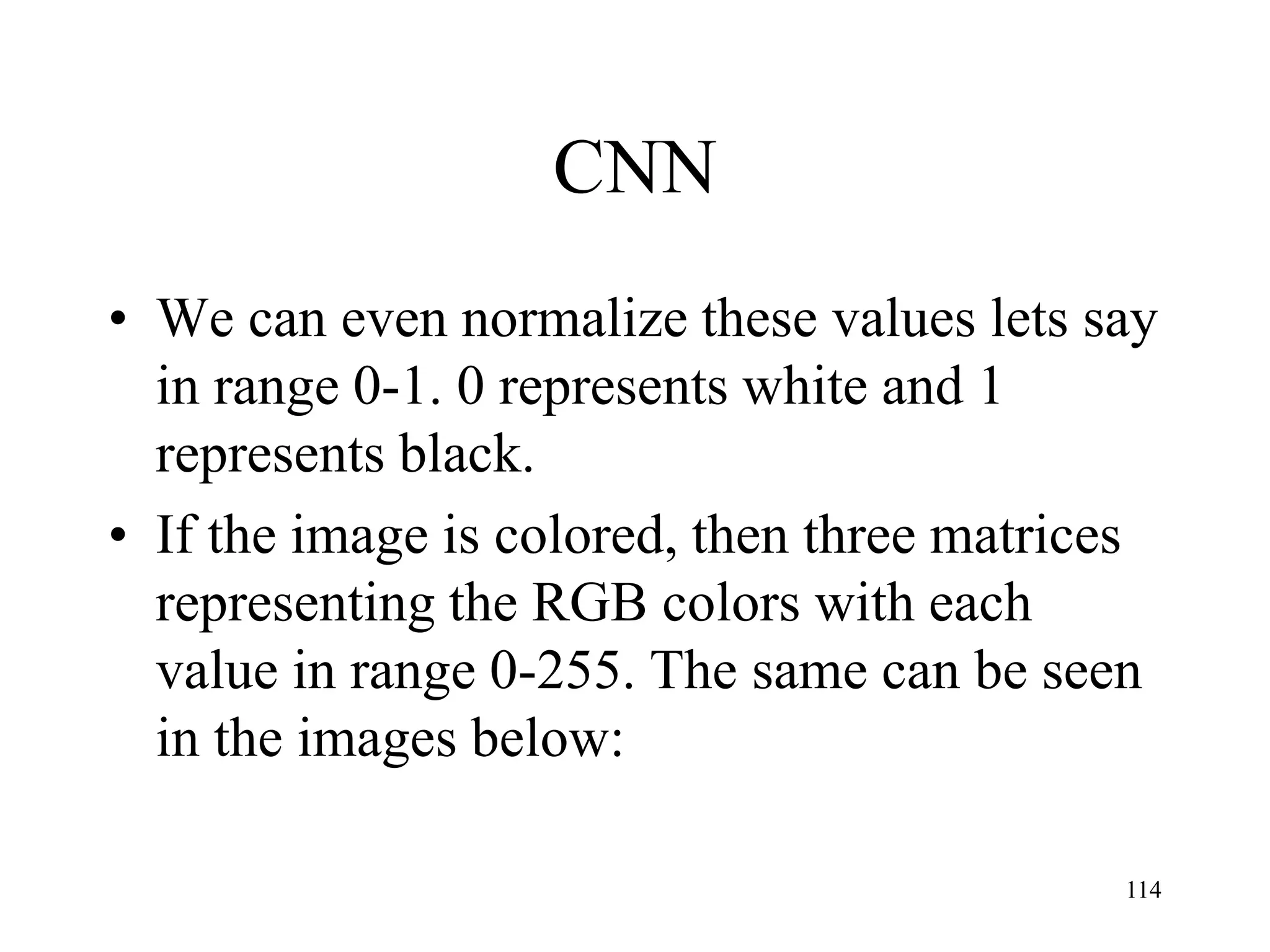 CNN
• We can even normalize these values lets say
in range 0-1. 0 represents white and 1
represents black.
• If the image is colored, then three matrices
representing the RGB colors with each
value in range 0-255. The same can be seen
in the images below:
114
 
