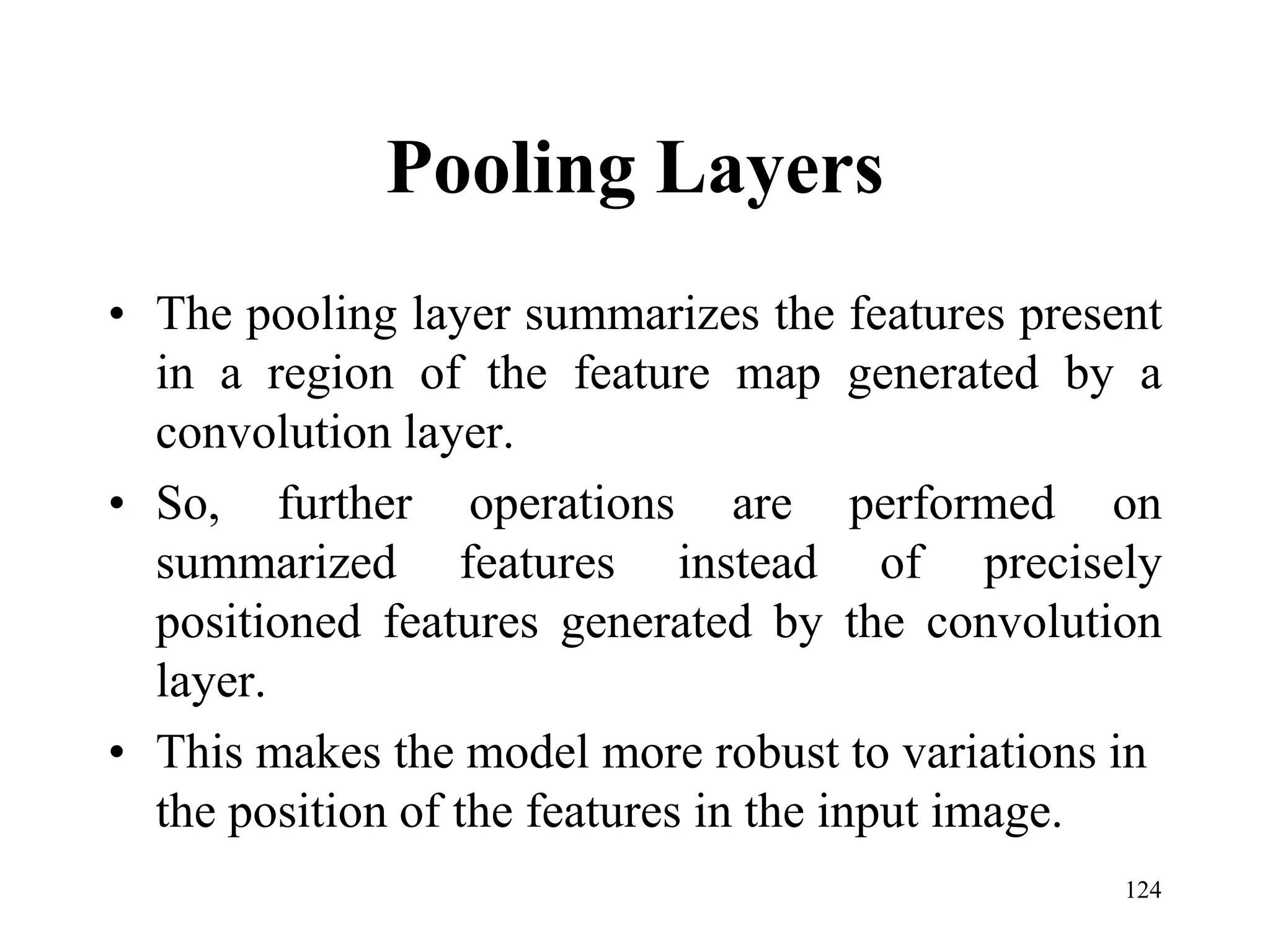Pooling Layers
• The pooling layer summarizes the features present
in a region of the feature map generated by a
convolution layer.
• So, further operations are performed on
summarized features instead of precisely
positioned features generated by the convolution
layer.
• This makes the model more robust to variations in
the position of the features in the input image.
124
 