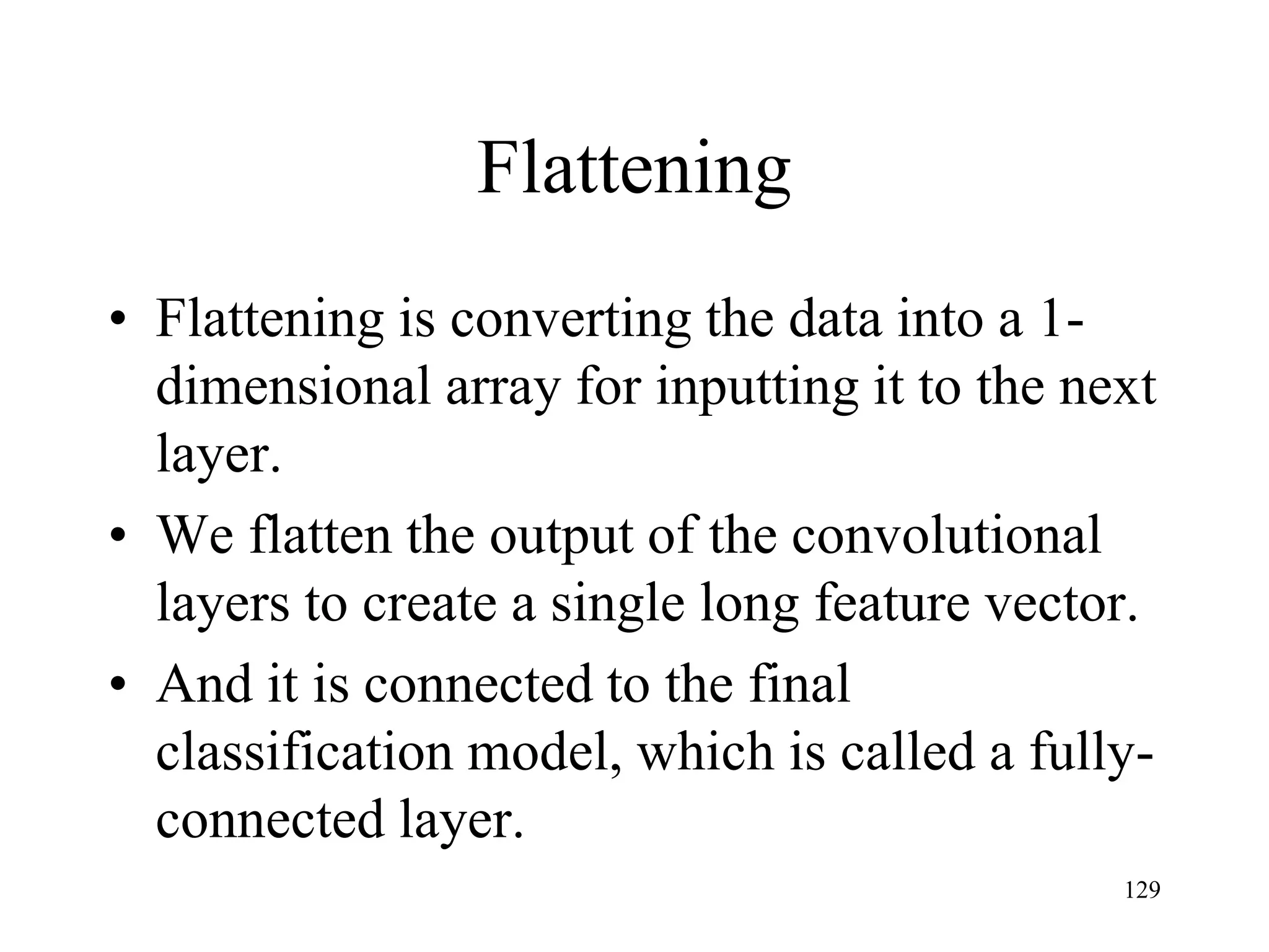 Flattening
• Flattening is converting the data into a 1-
dimensional array for inputting it to the next
layer.
• We flatten the output of the convolutional
layers to create a single long feature vector.
• And it is connected to the final
classification model, which is called a fully-
connected layer.
129
 