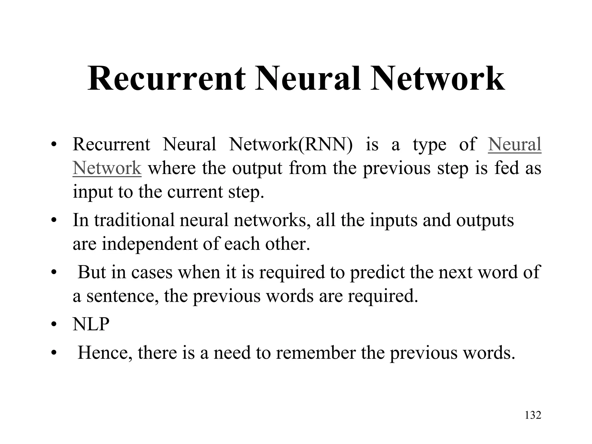 Recurrent Neural Network
• Recurrent Neural Network(RNN) is a type of Neural
Network where the output from the previous step is fed as
input to the current step.
• In traditional neural networks, all the inputs and outputs
are independent of each other.
• But in cases when it is required to predict the next word of
a sentence, the previous words are required.
• NLP
• Hence, there is a need to remember the previous words.
132
 