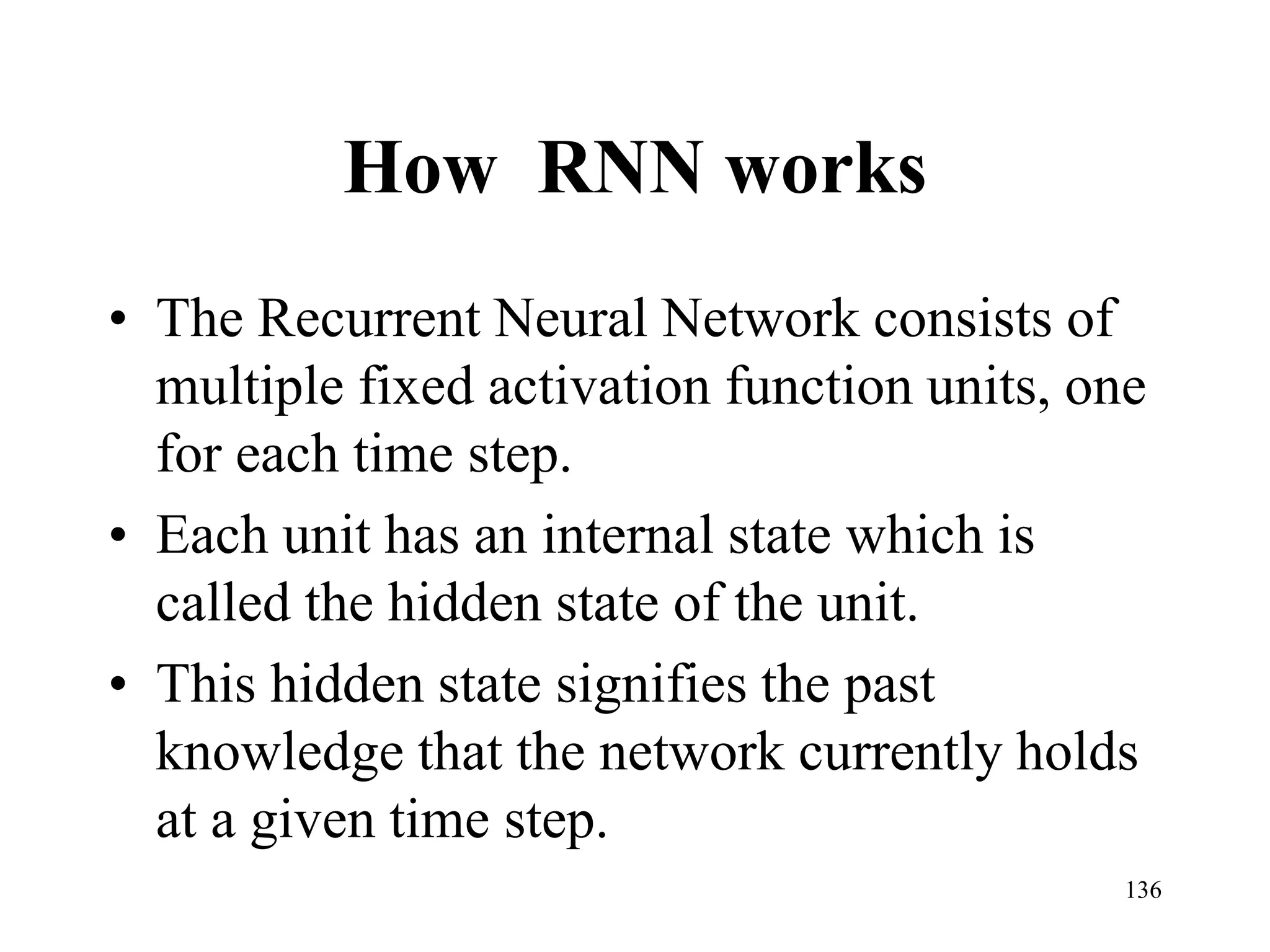 How RNN works
• The Recurrent Neural Network consists of
multiple fixed activation function units, one
for each time step.
• Each unit has an internal state which is
called the hidden state of the unit.
• This hidden state signifies the past
knowledge that the network currently holds
at a given time step.
136
 