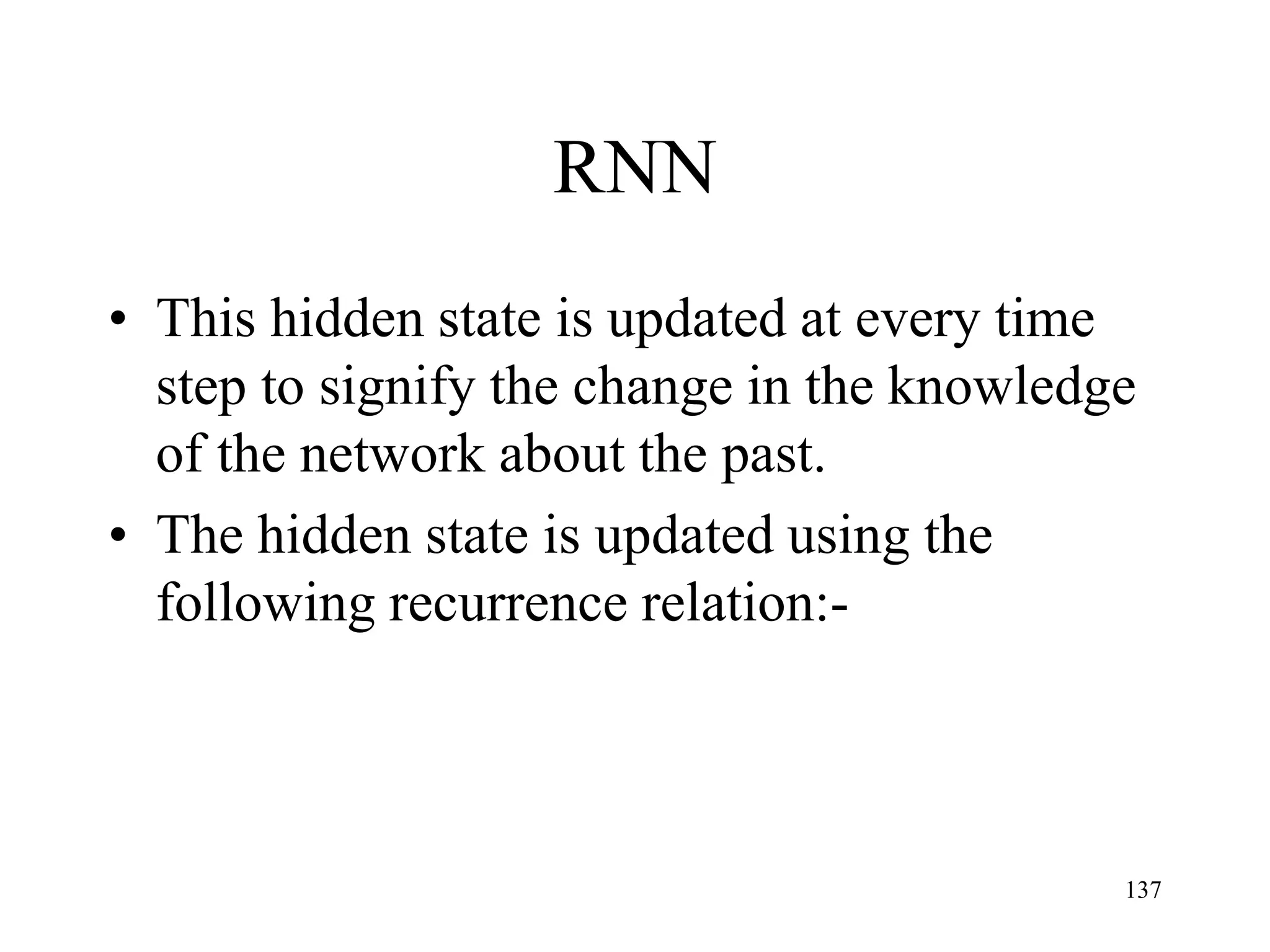 RNN
• This hidden state is updated at every time
step to signify the change in the knowledge
of the network about the past.
• The hidden state is updated using the
following recurrence relation:-
137
 