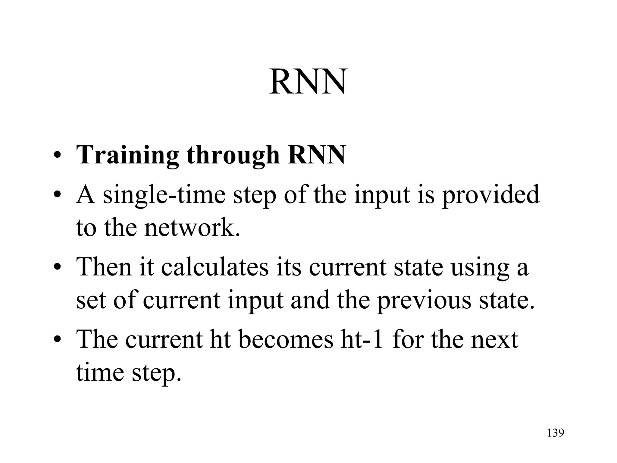 RNN
• Training through RNN
• A single-time step of the input is provided
to the network.
• Then it calculates its current state using a
set of current input and the previous state.
• The current ht becomes ht-1 for the next
time step.
139
 