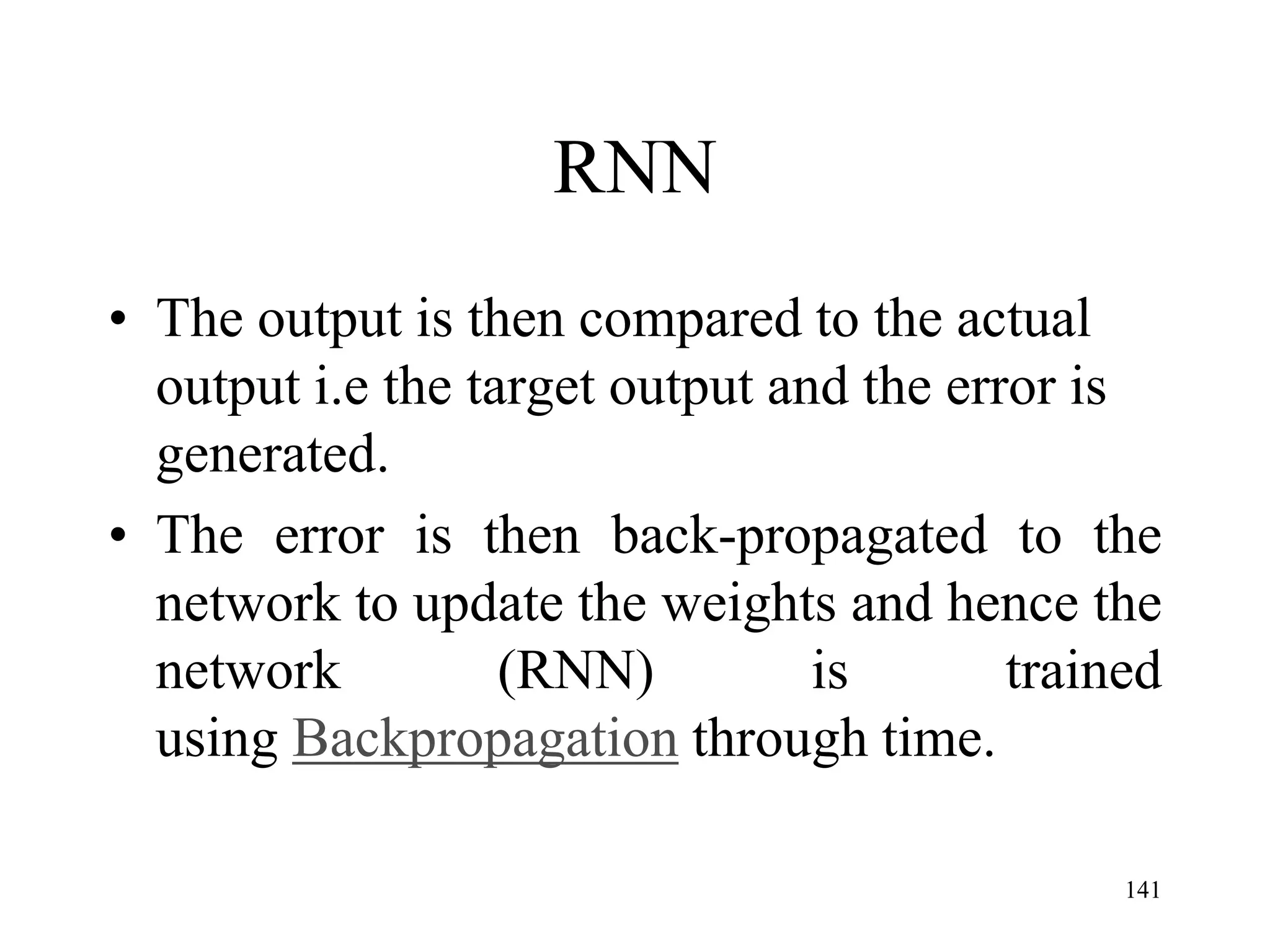 RNN
• The output is then compared to the actual
output i.e the target output and the error is
generated.
• The error is then back-propagated to the
network to update the weights and hence the
network (RNN) is trained
using Backpropagation through time.
141
 