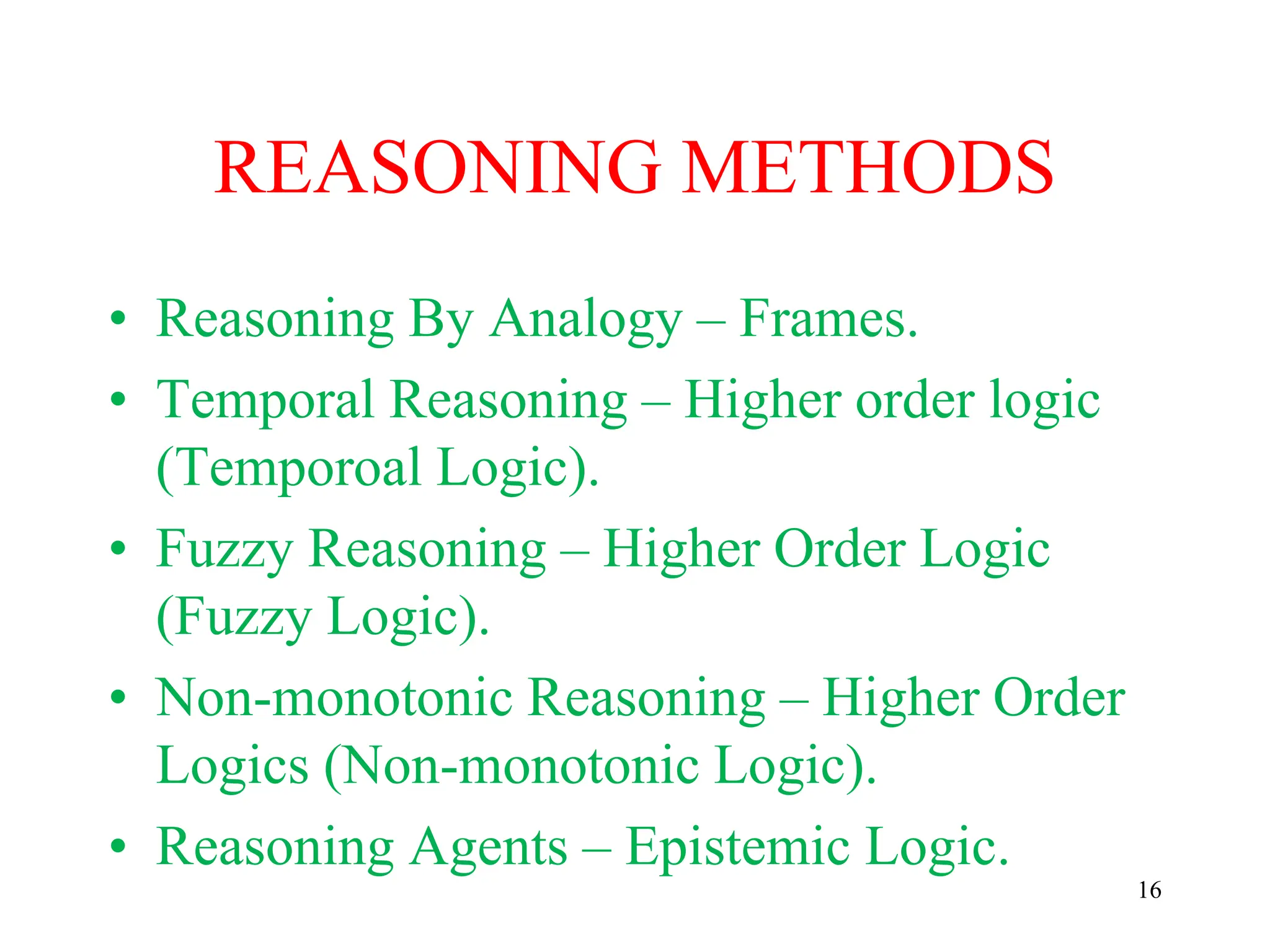 REASONING METHODS
• Reasoning By Analogy – Frames.
• Temporal Reasoning – Higher order logic
(Temporoal Logic).
• Fuzzy Reasoning – Higher Order Logic
(Fuzzy Logic).
• Non-monotonic Reasoning – Higher Order
Logics (Non-monotonic Logic).
• Reasoning Agents – Epistemic Logic.
16
 